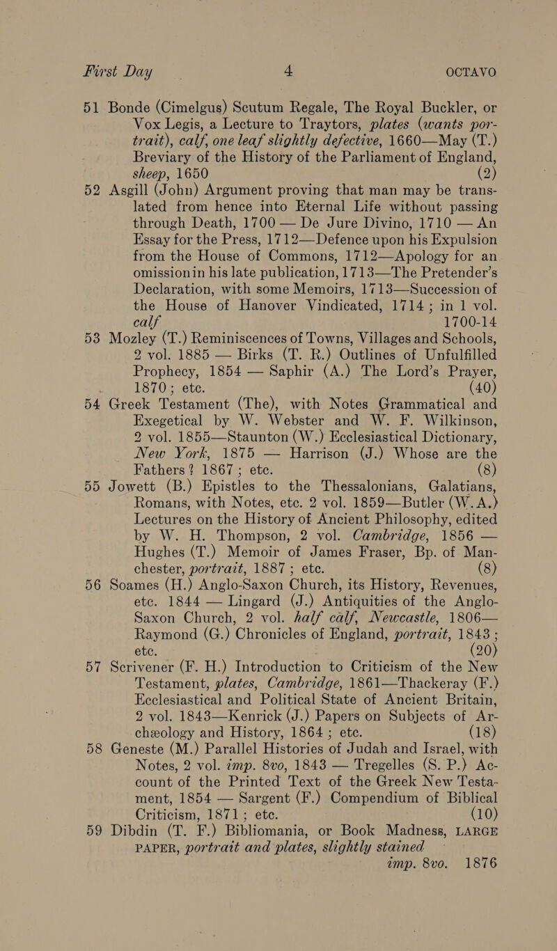 51 Bonde (Cimelgus) Scutum Regale, The Royal Buckler, or Vox Legis, a Lecture to Traytors, plates (wants por- trait), calf, one leaf slightly defective, 1660—May (T.) Breviary of the History of the Parliament of England, sheep, 1650 (2) 52 Asgill (John) Argument proving that man may be trans- lated from hence into Eternal Life without passing through Death, 1700 — De Jure Divino, 1710 — An Essay for the Press, 1712—-Defence upon his Expulsion from the House of Commons, 1712—Apology for an omissionin his late publication, 1713—The Pretender’s Declaration, with some Memoirs, 1713—Succession of the House of Hanover Vindicated, 1714; in 1 vol. calf 1700-14 583 Mozley (T.) Reminiscences of Towns, Villages and Schools, 2 vol. 1885 — Birks (T. R.) Outlines of Unfulfilled Prophecy, 1854 — Saphir (A.) The Lord’s Prayer, | 1870; ete. (40) 54 Greek Testament (The), with Notes Grammatical and Exegetical by W. Webster and W. F. Wilkinson, 2 vol. 1855—Staunton (W.) Ecclesiastical Dictionary, New York, 1875 — Harrison (J.) Whose are the Fathers ? 1867 ; ete. (8) 55 Jowett (B.) Epistles to ne Thessalonians, Galatians, Romans, with Notes, etc. 2 vol. 1859=_ Butler (W.A. ) Tecmanes on the History of Ancient Philosophy, edited by W. H. Thompson, 2 vol. Cambridge, 1856 — Hughes (T.) Memoir of James Fraser, Bp. of Man- chester, portratt, 1887; etc. (8) 56 Soames (H.) Anglo-Saxon Church, its History, Revenues, etc. 1844 — Lingard (J.) Antiquities of the Anglo- Saxon Church, 2 vol. half calf, Newcastle, 1806— Raymond (G.) Chronicles of England, portrait, 1848 ; etc. (20) 57 Scrivener (F. H.) Introduction to Criticism of the New Testament, plates, Cambridge, 1861—Thackeray (F.) Ecclesiastical and Political State of Ancient Britain, 2 vol. 1843—Kenrick (J.) Papers on Subjects of Ar- cheology and History, 1864 ; etc. (18) 58 Geneste (M.) Parallel Histories of Judah and Israel, with Notes, 2 vol. imp. 8vo, 1843 — Tregelles (S. P.) Ac- count of the Printed Text of the Greek New Testa- ment, 1854 — Sargent (F.) Compendium of Biblical Criticism, 1871; ete. (10) 59 Dibdin (T. F.) Bibliomania, or Book Madness, LARGE PAPER, portratt and plates, slightly stained imp. 8vo. 1876