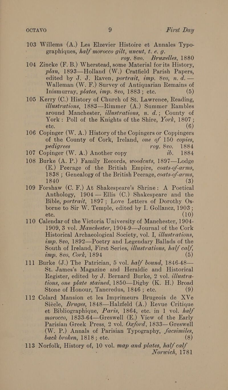 103 Willems (A.) Les Elzevier Histoire et Annales Typo- graphiques, half morocco gilt, uncut, t. e. g. roy. 8vo. Bruzelles, 1880 104 Zincke (F.B.) Wherstead, some Material for its History, plan, 1893—Holland (W.) Cratfield Parish Papers, edited by J. J. Raven, portrait, imp. 8vo, n. d. — Walleman (W. F.) Survey of Antiquarian Remains of Inismurray, plates, imp. 8vo, 1883; ete. (5) 105 Kerry (C.) History of Church of St. Lawrence, Reading, illustrations, 1883—-Rimmer (A.) Summer Rambles around Manchester, ¢llustrations, n. d.; County of York: Poll of the Reniehis of the Shire, York, aes etc. 106 Copinger (W. A.) History of the Copingers or Coppingers of the County of Cork, Ireland, one ef 150 copies, pedigrees roy. 8vo. 1884 107 Copinger (W. A.) Another copy ib. 1884 108 Burke (A. P.) Family Records, woodcuts, 1897—Lodge (E.) Peerage of the British Empire, coats-of-arms, 1838 ; Genealogy of the British Peerage, coats-of-arms, 1840 (3) 109 Forshaw (C. F.) At Shakespeare’s Shrine: A Poetical Anthology, 1904 — Ellis (C.) Shakespeare and the Bible, portrait, 1897; Love Letters of Dorothy Os- borne to Sir W. Temple, edited by I. Gollancz, 19038 ; etc. (10) 110 Calendar of the Victoria University of Manchester, 1904- 1909, 3 vol. Manchester, 1904-9—Journal of the Cork Historical Archaeological Society, vol. I, zdlustrations, amp. 8vo, 1892—Poetry and Legendary Ballads of the South of Ireland, First Series, 2llustrations, half calf, imp. 8vo, Cork, 1894 (5) 111 Burke (J.) The Patrician, 5 vol. half bound, 1846-48— St. James’s Magazine and Heraldic and Historical Register, edited by J. Bernard Burke, 2 vol. alustra- tions, one plate stained, 1850—Digby (K, H.) Broad Spree Honour, Tancredus, 1846 ; ete. eo (9) 112 Colard Mansion et les Imprimeurs Beco de XVe Siecle, Bruges, 1848—Halzfeld (A.) Revue Critique et Bibliographique, Paris, 1864, etc. in 1 vol. half morocco, 1833-64—Greswell (E.) View of the Early Parisian Greek Press, 2 vol. Oxford, 1833— Greswell (W. P.) Annals of Parisian Typography, facsimiles, back broken, 1818 ; ete. (8) Norwich, 1781