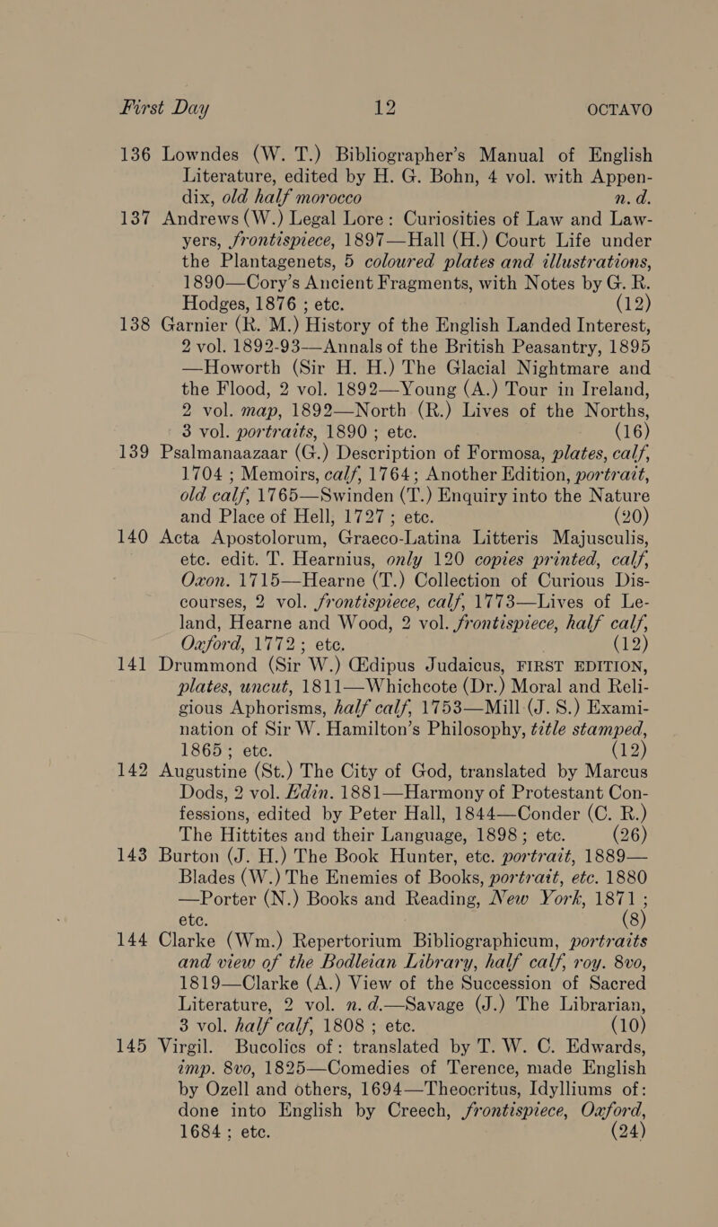 136 Lowndes (W. T.) Bibliographer’s Manual of English Literature, edited by H. G. Bohn, 4 vol. with Appen- dix, old half morocco n. d. 137 Andrews (W.) Legal Lore: Curiosities of Law and Law- yers, frontispiece, 1897—Hall (H.) Court Life under the Plantagenets, 5 coloured plates and illustrations, 1890—Cory’s Ancient Fragments, with Notes by G. R. Hodges, 1876 ; etc. (12) 138 Garnier (R. M.) History of the English Landed Interest, 2 vol. 1892-93——Annals of the British Peasantry, 1895 —Howorth (Sir H. H.) The Glacial Nightmare and the Flood, 2 vol. 1892—-Young (A.) Tour in Ireland, 2 vol. map, 1892—North (R.) Lives of the Norths, 3 vol. portraits, 1890 ; ete. (16) 139 Psalmanaazaar (G.) Description of Formosa, plates, calf, 1704 ; Memoirs, calf, 1764; Another Edition, portratt, old calf, 1765—Swinden (T.) Enquiry into the Nature and Place of Hell, 1727 ; ete. (20) 140 Acta Apostolorum, Graeco-Latina Litteris Majusculis, ) etc. edit. T. Hearnius, only 120 copies printed, calf, Oxon. 1715—Hearne (T.) Collection of Curious Dis- courses, 2 vol. frontispiece, calf, 1773—Lives of Le- land, Hearne and Wood, 2 vol. frontispiece, half calf, Oxford, 1772; ete. (12 } 141 Drummond (Sir W.) Gidipus Judaicus, FIRST EDITION, plates, uncut, 1811—Whichcote (Dr.) Moral and Reli- gious Aphorisms, half calf, 1753—Mill (J. S.) Exami- nation of Sir W. Hamilton’s Philosophy, tztle stamped, 1865; ete. (12) 142 Augustine (St.) The City of God, translated by Marcus Dods, 2 vol. Hdin. 1881—Harmony of Protestant Con- fessions, edited by Peter Hall, 1844—Conder (C. R.) The Hittites and their Language, 1898; etc. (26) 143 Burton (J. H.) The Book Hunter, ete. portrazt, 1889— Blades (W.) The Enemies of Books, portrait, etc. 1880 —Porter (N.) Books and Reading, New Yorh, mr etc. 8 144 Clarke (Wm.) Repertorium Bibliographicum, portraits and view of the Bodleian Library, half calf, roy. 8vo, 1819—Clarke (A.) View of the Succession of Sacred Literature, 2 vol. .d.—Savage (J.) The Librarian, 3 vol. half calf, 1808 ; ete. (10) 145 Virgil. Bucolics of: translated by T. W. C. Edwards, imp. 8vo, 1825—Comedies of Terence, made English by Ozell and others, 1694—Theocritus, Idylliums of: done into English by Creech, frontispiece, Oxford, 1684 ; ete. (24)