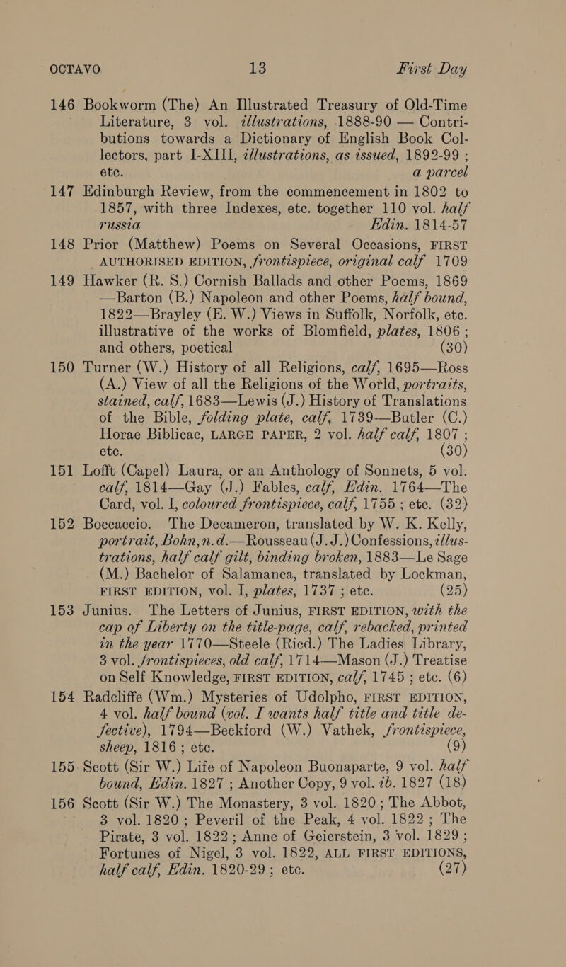 146 Bookworm (The) An Illustrated Treasury of Old-Time Literature, 3 vol. dlustrations, 1888-90 — Contri- butions towards a Dictionary of English Book Col- lectors, part I-XIII, zllustrations, as issued, 1892-99 ; etc. a parcel 147 Edinburgh Review, from the commencement in 1802 to 1857, with three Indexes, etc. together 110 vol. half russia Edin. 1814-57 148 Prior (Matthew) Poems on Several Occasions, FIRST _ AUTHORISED EDITION, frontispiece, original calf 1709 149 Hawker (R. S.) Cornish Ballads and other Poems, 1869 —Barton (B.) Napoleon and other Poems, half bound, 1822—Brayley (E. W.) Views in Suffolk, Norfolk, ete. illustrative of the works of Blomfield, plates, 1806 ; and others, poetical (30) 150 Turner (W.) History of all Religions, calf, 1695—Ross (A.) View of all the Religions of the World, portraits, stained, calf, 1683—Lewis (J.) History of Translations of the Bible, folding plate, calf, 1739-—Butler (C.) Horae Biblicae, LARGE PAPER, 2 vol. half calf, 1807 ; etc. (30) 151 Lofft (Capel) Laura, or an Anthology of Sonnets, 5 vol. calf, 1814—Gay (J.) Fables, calf, Hdin. 1764—The Card, vol. I, coloured frontispiece, calf, 1755 ; etc. (32) 152 Boccaccio. The Decameron, translated by W. K. Kelly, portrait, Bohn,n.d.—Rousseau (J. J.) Confessions, tllus- trations, half calf gilt, binding broken, 1883—Le Sage (M.) Bachelor of Salamanca, translated by Lockman, FIRST EDITION, vol. I, plates, 1737 ; etc. (25) 153 Junius. The Letters of Junius, FIRST EDITION, wth the cap of Liberty on the title-page, calf, rebacked, printed in the year 1770—Steele (Ricd.) The Ladies Library, 3 vol. frontispieces, old calf, 1714—Mason (J.) Treatise on Self Knowledge, FIRST EDITION, calf, 1745 ; etc. (6) 154 Radcliffe (Wm.) Mysteries of Udolpho, FIRST EDITION, 4 vol. half bound (vol. I wants half title and title de- fective), 1794—Beckford (W.) Vathek, frontispiece, sheep, 1816 ; ete. (9) 155. Scott (Sir W.) Life of Napoleon Buonaparte, 9 vol. half bound, Edin. 1827 ; Another Copy, 9 vol. 2b. 1827 (18) 156 Scott (Sir W.) The Monastery, 3 vol. 1820; The Abbot, 3 vol. 1820; Peveril of the Peak, 4 vol. 1822; The Pirate, 3 vol. 1822; Anne of Geierstein, 3 vol. 1829 ; Fortunes of Nigel, 3 vol. 1822, ALL FIRST EDITIONS, half calf, Edin. 1820-29 ; ete. (Jn)