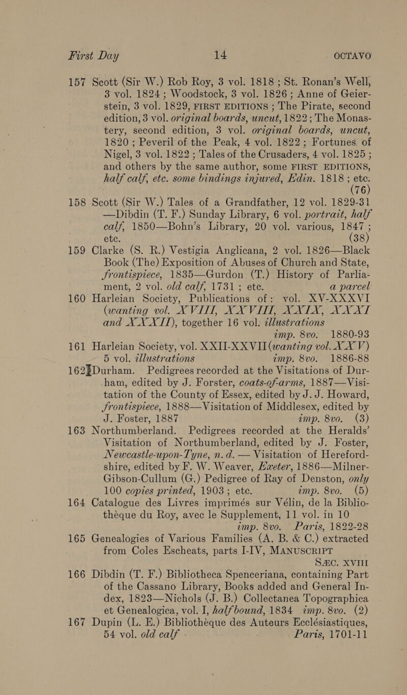 157 Scott (Sir W.) Rob Roy, 3 vol. 1818; St. Ronan’s Well, 3 vol. 1824 ; Woodstock, 3 vol. 1826; Anne of Geier- stein, 3 vol. 1829, FIRST EDITIONS ; The Pirate, second edition, 3 vol. original boards, uncut, 1822 ; The Monas- tery, second edition, 3 vol. original boards, uncut, 1820 ; Peveril of the Peak, 4 vol. 1822; Fortunes of Nigel, 3 vol. 1822 ; Tales of the Crusaders, 4 vol. 1825 ; and others by the same author, some FIRST EDITIONS, half calf, etc. some bindings injured, Hdin. 1818 ae 76 158 Scott (Sir W.) Tales of a Grandfather, 12 vol. 1829-31 —Dibdin (T. F.) Sunday Library, 6 vol. portrait, half calf, 1850—Bohn’s Library, 20 vol. various, 1847 ; ete. (38) 159 Clarke (S. R.) Vestigia Anglicana, 2 vol. 1826—Black Book (The) Exposition of Abuses of Church and State, Srontispiece, 1835—Gurdon (T.) History of Parlia- ment, 2 vol. old calf, 1731 ; ete. a parcel 160 Harleian Society, Publications of: vol. XV-XXXVI (wanting vol. XVIII, XXVUT, XXITX, XX XI and X X XII), together 16 vol. illustrations amp. 8vo. 1880-93 161 Harleian Society, vol. XXII-XXVII (wanting vol. XX V) 5 vol. zllustrations imp. 8vo. 1886-88 162¥Durham. Pedigrees recorded at the Visitations of Dur- ham, edited by J. Forster, coats-of-arms, 1887—Visi- tation of the County of Essex, edited by J. J. Howard, JSrontispiece, 1888—Visitation of Middlesex, edited by J. Foster, 1887 imp. 8vo. (3) 163 Northumberland. Pedigrees recorded at the Heralds’ Visitation of Northumberland, edited by J. Foster, Newcastle-upon-Tyne, n.d. — Visitation of Hereford- shire, edited by F. W. Weaver, Hveter, 1886—Milner- Gibson-Cullum (G.) Pedigree of Ray of Denston, only 100 copies printed, 1903 ; ete. imp. 8vo. (5) 164 Catalogue des Livres imprimés sur Vélin, de la Biblio- theque du Roy, avec le Supplement, 11 vol. in 10 imp. 8vo. Paris, 1822-28 165 Genealogies of Various Families (A. B. &amp; C.) extracted from Coles Escheats, parts I-IV, MANUSCRIPT SAC. XVIII 166 Dibdin (T. F.) Bibliotheca Spenceriana, containing Part of the Cassano Library, Books added and General In- dex, 1823—Nichols (J. B.) Collectanea Topographica et Genealogica, vol. I, halfbound, 1834 imp. 8vo. (2) 167 Dupin (L. E.) Bibliothéque des Auteurs Ecclésiastiques, 54 vol. old calf Paris, 1701-11