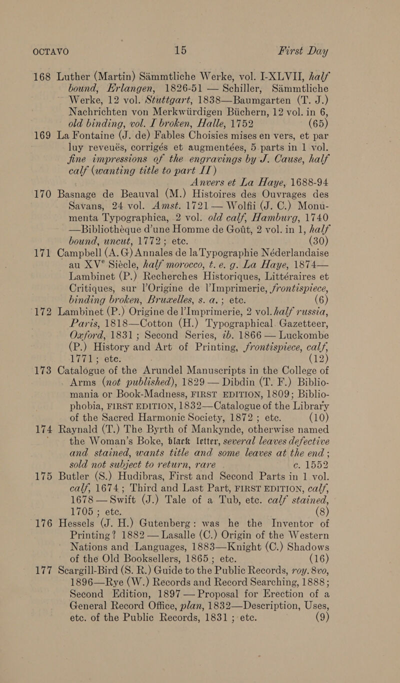 168 Luther (Martin) Simmtliche Werke, vol. I-XLVII, half bound, Hrlangen, 1826-51 — Schiller, S&amp;mmtliche Werke, 12 vol. Stuttgart, 1838—Baumgarten (T. J.) Nachrichten von Merkwiirdigen Biichern, 12 vol. in 6, old binding, vol. I broken, Halle, 1752 (65) 169 La Fontaine (J. de) Fables Choisies mises en vers, et par luy reveués, corrigés et augmentées, 5-parts in | vol. jine impressions of the engravings by J. Cause, half calf (wanting title to part IT) Anvers et La Haye, 1688-94 170 Basnage de Beauval (M.) Histoires des Ouvrages des Savans, 24 vol. Amst. 1721 — Wolfii (J. C.) Monu- menta Typographica, 2 vol. old calf, Hamburg, 1740 —Bibliothéque d’une Homme de Gott, 2 vol. in 1, half bound, uncut, 1772; ete. (30) 171 Campbell (A.G) Annales de laTypographie Néderlandaise au XV° Siécle, half morocco, t.e. g. La Haye, 1874— Lambinet (P.) Recherches Historiques, Littéraires et Critiques, sur l’Origine de l’Imprimerie, /rontispiece, binding broken, Bruwelles, s. a.; ete. (6) 172 Lambinet (P.) Origine del’Imprimerie, 2 vol. half russia, Paris, 1818—Cotton (H.) Typographical. Gazetteer, Oxford, 1831; Second Series, 2b. 1866 — Luckombe (P.) History and Art of Printing Frontispiece, calf, 1771; ete. (12) 173 Catalegiie of the Arvuvidel Manuscripts in the College of Arms (not published), 1829 — Dibdin (T. F.) Biblio- mania or Book-Madness, FIRST EDITION, 1809; Biblio- phobia, FIRST EDITION, 1832—Catalogue of the Library of the Sacred Harmonic Society, 1872 ; ete. (10) 174 Raynald (T.) The Byrth of Mankynde, otherwise named the Woman’s Boke, black letter, several leaves defective and stained, wants title and some leaves at the end ; sold not subject to return, rare GAlooe 175 Butler (S.) Hudibras, First and Second Parts in 1 vol. calf, 1674; Third and Last Part, FIRST EDITION, ca//, 1678 — Swift (J.) Tale of a Tub, etc. calf stained, 1705 ; etc. (8) 176 Hessels (J. H.) Gutenberg: was he the Inventor of Printing? 1882 — Lasalle (C.) Origin of the Western Nations and Languages, 1883—Knight (C.) Shadows of the Old Booksellers, 1865; ete. (16) 177 Scargill-Bird (S. R.) Guide to the Public Records, roy. 8vo, 1896—Rye (W.) Records and Record Searching, 1888; Second Edition, 1897 — Proposal for Erection of a General Record Office, plan, 1832—Description, Uses, etc. of the Public Records, 1831 ; ete. (9)