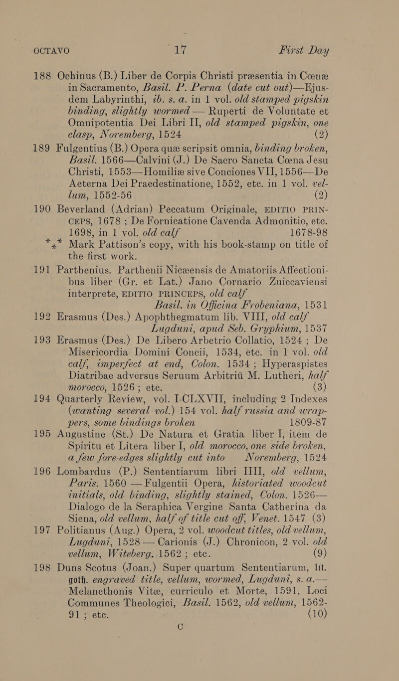 188 Ochinus (B.) Liber de Corpis Christi presentia in Coen in Sacramento, Basil. P. Perna (date cut out)—Ejus- dem Labyrinthi, 7b. s.a. in 1 vol. old stamped pigskin binding, slightly wormed — Ruperti de Voluntate et Omnipotentia Dei Libri II, old stamped pigskin, one clasp, Noremberg, 1524 (2) 189 Fulgentius (B.) Opera que scripsit omnia, binding broken, Basil. 1566—Calvini (J.) De Sacro Sancta Coena Jesu Christi, 1553—Homiliax sive Conciones VII, 1556—De Aeterna Dei Praedestinatione, 1552, etc. in 1 vol. vel- lum, 1552-56 (2) 190 Beverland (Adrian) Peccatum Originale, EDITIO PRIN- CEPS, 1678 ; De Fornicatione Cavenda Admonitio, ete. 1698, in 1 vol. old calf 1678-98 *,* Mark Pattison’s copy, with his book-stamp on title of the first work. 191 Parthenius. Parthenii Niceensis de Amatoriis A ffectioni- bus liber (Gr. et Lat.) Jano Cornario Zuiccayviensi interprete, EDITIO PRINCEPS, old calf Basil. in Officina Frobeniana, 1531 192 Erasmus (Des.) Apophthegmatum lib. VIII, old calf Lugduni, apud Seb. Gryphium, 1537 193 Erasmus (Des.) De Libero Arbetrio Collatio, 1524 ; De Misericordia Domini Concii, 1534, etc. in 1 vol. old calf, imperfect at end, Colon. 1534 ; Hyperaspistes Diatribae adversus Seruum Arbitrii M. Lutheri, ha/f morocco, 1526; ete. (3) 194 Quarterly Review, vol. -CLXVII, including 2 Indexes (wanting several vol.) 154 vol. half russia and wrap- pers, some bindings broken 1809-87 195 Augustine (St.) De Natura et Gratia liber I, item de Spiritu et Litera liber I, old morocco, one side broken, a few fore-edges slightly cut into Noremberg, 1524 196 Lombardus (P.) Sententiarum libri III], old vellum, Paris. 1560 — Fulgentii Opera, historiated woodcut initials, old binding, slightly stained, Colon. 1526-— Dialogo de la Seraphica Vergine Santa Catherina da Siena, old vellum, half of title cut off, Venet. 1547 (3) 197 Politianus (Aug.) Opera, 2 vol. woodcut titles, old vellum, Lugduni, 1528 —Carionis (J.) Chronicon, 2 vol. old vellum, Witeberg. 1562 ; etc. (9) 198 Duns Scotus (Joan.) Super quartum Sententiarum, Iit. goth. engraved title, vellum, wormed, Lugduni, s. a.— Melancthonis Vit, curriculo et Morte, 1591, Loci Communes Theologici, Basil. 1562, old vellum, 1562- 91 ; etc. (10) i