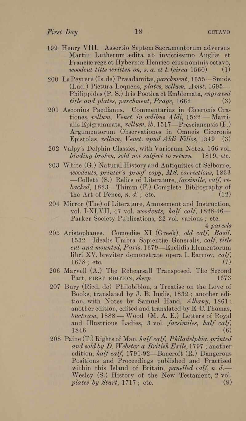 199 Henry VIII. Assertio Septem Sacramentorum adversus Martin Lutherum edita ab invictissimo Angliz et Francie rege et Hyberniz Henrico eius nominis octavo, woodcut title written on, s. a. et l. (circa 1560) (1) 200 LaPeyrere (Is.de) Preadamite, parchment, 1655-—Smids (Lud.) Pictura Loquens, plates, vellum, Amst. 1695— Philippides (P. 8.) Iris Poetica et Emblemata, engraved title and plates, parchment, Prage, 1662 (3) 201 Asconius Paedianus. Commentarius in Ciceronis Ora- tiones, vellum, Venet. in wdibus Aldi, 1522 — Marti- alis Epigrammata, vellum, 7b. 1517—Prescianensis (F.) Argumentorum Observationes in Omneis Ciceronis Epistolas, vellum, Venet. apud Aldi Filios, 1549 (3) 202 Valpy’s Delphin Classics, with Variorum Notes, 166 vol. binding broken, sold not subject to return 1819, etc. 203 White (G.) Natural History and Antiquities of Selborne, woodcuts, printer’s proof copy, MS. corrections, 1833 —Collett (S.) Relics of Literature, facsimile, calf, re- backed, 1823—Thimm (F.) Conmptets Bibliography of the Art of Fence, n. d. ; ete. (12) 204 Mirror (The) of Literature, Amusement and Instruction, vol. I-XLVII, 47 vol. woodcuts, half calf, 1828-46— Parker Society Publications, 22 vol. various; etc. 4 parcels 205 Aristophanes. Comcedie XI (Greek), old calf, Basil. 1532—-Idealis Umbra Sapientize Generalis, calf, title cut and mounted, Paris. 1679-——Kuclidis Elementorum libri XV, breviter demonstrate opera I. Barrow, cal//, 1678; ete. (7) 206 Marvell (A.) The Rehearsall Transposed, The Second Part, FIRST EDITION, sheep 1673 207 Bury (Ried. de) Philobiblon, a Treatise on the Love of Books, translated by J. B. Inglis, 1832 ; another edi- tion, with Notes by Samuel Hand, Albany, 1861 : another edition, edited and translated by EK. C. Thomas, buckram, 1888 — Wood (M. A. E.) Letters of Royal and Illustrious Ladies, 3 vol. facsimiles, half calf, 1846 (6) 208 Paine (T.) Rights of Man, half calf, Philadelphia, printed and sold by D. Webster a British Baile, 1797 ; another edition, half calf, 1791-92—Bancroft (R.) Dangerous. Positions and Proceedings published and Practised within this Island of Britain, panelled calf, n. d.— Wesley (S.) History of the New Testament, 2 vol.