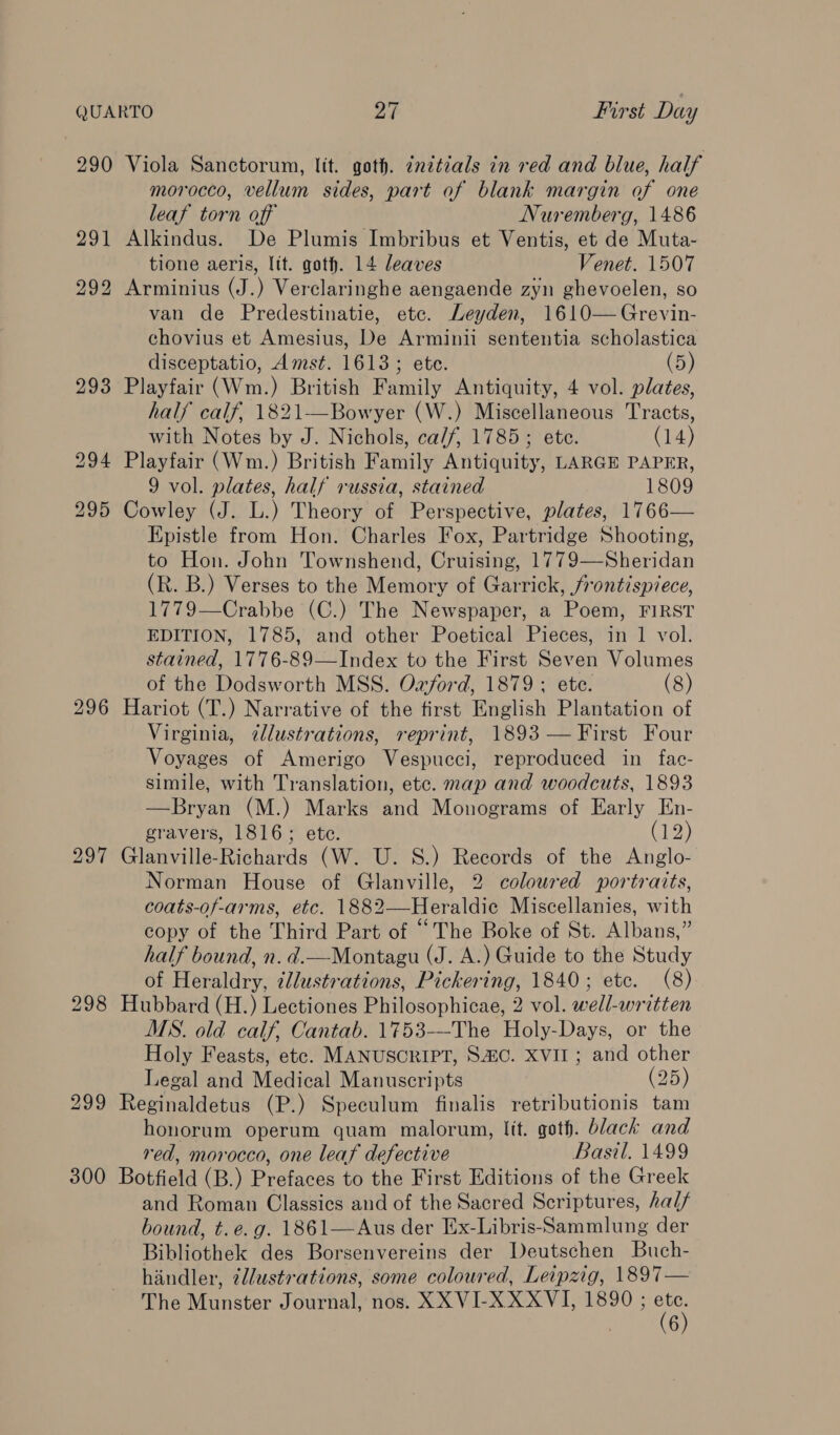 290 291 297 298 300 Viola Sanctorum, lit. goth. znztzals in red and blue, half morocco, vellum sides, part of blank margin of one leaf torn off Nuremberg, 1486 Alkindus. De Plumis Imbribus et Ventis, et de Muta- tione aeris, lit. goth. 14 leaves Venet. 1507 Arminius (J.) Verclaringhe aengaende zyn ghevoelen, so van de Predestinatie, etc. Leyden, 1610— Grevin- chovius et Amesius, De Arminii sententia scholastica disceptatio, Amst. 1613; ete. (5) Playfair (Wm.) British Family Antiquity, 4 vol. plates, half calf, 1821—Bowyer (W.) Miscellaneous Tracts, with Notes by J. Nichols, ca/f, 1785; ete. (14) Playfair (Wm.) British Family Antiquity, LARGE PAPER, 9 vol. plates, half russia, stained 1809 Cowley (J. L.) Theory of Perspective, plates, 1766— Epistle from Hon. Charles Fox, Partridge Shooting, to Hon. John Townshend, Cruising, 1779—Sheridan (R. B.) Verses to the Memory of Garrick, frontispiece, 1779—Crabbe (C.) The Newspaper, a Poem, FIRST EDITION, 1785, and other Poetical Pieces, in 1 vol. stained, 1776-89—Index to the First Seven Volumes of the Dodsworth MSS. Oxford, 1879; ete. (8) Hariot (T.) Narrative of the first English Plantation of Virginia, @lustrations, reprint, 1893 — First Four Voyages of Amerigo Vespucci, reproduced in fac- simile, with Translation, etc. map and woodcuts, 1893 —Bryan (M.) Marks and Monograms of Early En- gravers, 1816; ete. (12) Glanville-Richards (W. U. 8.) Records of the Anglo- Norman House of Glanville, 2 coloured portraits, coats-of-arms, etc. 1882—Heraldie Miscellanies, with copy of the Third Part of “The Boke of St. Albans,” half bound, n. d.—Montagu (J. A.) Guide to the Study of Heraldry, illustrations, Pickering, 1840; etc. (8) Hubbard (H.) Lectiones Philosophicae, 2 vol. well-written MS. old calf, Cantab. 1753-—-The Holy-Days, or the Holy Feasts, ete. MANUSCRIPT, Sac. XVII ; and other Legal and Medical Manuscripts (25) Reginaldetus (P.) Speculum finalis retributionis tam honorum operum quam malorum, lit. goth. black and red, morocco, one leaf defective Basil. 1499 Botfield (B.) Prefaces to the First Editions of the Greek and Roman Classics and of the Sacred Scriptures, hal/ bound, t.e. g. 1861—Aus der Ex-Libris-Sammlung der Bibliothek des Borsenvereins der Deutschen Buch- hindler, 2llustrations, some coloured, Leipzig, 1897— The Munster Journal, nos. XX VI-XXXVI, 1890 ; ee . 6