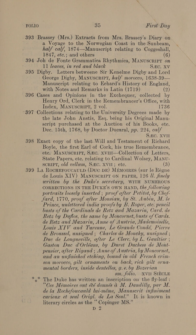 FOLIO 48) first Day 393 Brassey (Mrs.) Extracts from Mrs. Brassey’s Diary on a Voyage to the Norwegian Coast in the Sunbeam, half calf, 1874—Manuscript relating to Coggeshall, 1847, etc.; and others (6) 394 Joh de Fonte Grammatica Rhythmica, MANUSCRIPT on 11 leaves, in red and black SAC. XV 395 Digby. Letters betweene Sir Kenelme Digby and Lord George Digby, MANUSCRIPT, half morocco, 1638-39— Manuscript relating to Echard’s History of England, with Notes and Remarks in Latin (1719) (2) 396 Cases and Opinions in the Exchequer, collected by Henry Ord, Clerk in the Remembrancer’s Office, with Index, MANUSCRIPT, 2 vol. 1736 ~397 Collections relating to the University Degrees made by the late John Anstis, Esq. being his Original Manu- script purchased at the Auction of his Books, ete. Dec. 15th, 1768, by Doctor Ducaral, pp. 224, calf SAC. XVII 398 Exact copy of the last. Will and Testament of Richard Boyle, the first Earl of Cork, his true Remembrance, etc. MANUSCRIPT, SiG. xvi1I—Collection of Letters, State Papers, ete. relating to Cardinal Wolsey, MANU- SCRIPT, old vellum, SMC. XVII; ete. (3) 399 La RocHEFOUCAULD.(Duc DE) MEmoIRES (sur le Régne de Louis XIV) MANUSCRIPT ON PAPER, 126 JZ/. finely written by the Duke's secretary, WITH NUMEROUS CORRECTIONS IN THE DUKE’S OWN HAND, the following portraits loosely inserted ; proof after Petitot, by Chof- Sard, 1770, proof after Monsiau, by St. Aubin, M. le Prince, unlettered india proofs by B. Roger, etc. pencil busts of the Cardinals de Retz and Mazarin, Card. de Retz by Duflos, the same by Moncornet, busts of Cards. de Retz and Mazarin, Anne of Austria, Mademoiselle, Louis XIV and Turenne, Le Grande Condé, Pierre de Broussel, unsigned ; Charles de Monchy, unsigned ; Duc de Longueville, after Le Clerc, by L. Gaultier 5 Gaston Duc d Orléans, by Duret Duchess de Mont- pensier, after Rigaud ; Anne of Austria, by Moncornet, and an unfinished etching, bound in old French crim- son morocco, gilt ornaments on back, rich gilt orna- mental borders, inside dentelles, g.e.by Bozerian sm. folio. XVIl SIECLE *,* The Duke has written an inscription on the fly-leaf : “Ces Mémoires ont &amp;é donnés @ M. Dandilly, par M. de la Rochefoucauld lui-méme, Manuscrit infiniment curteux et seul Origl. de La Seul.” It is known in literary circles as the “ Copinger MS.”