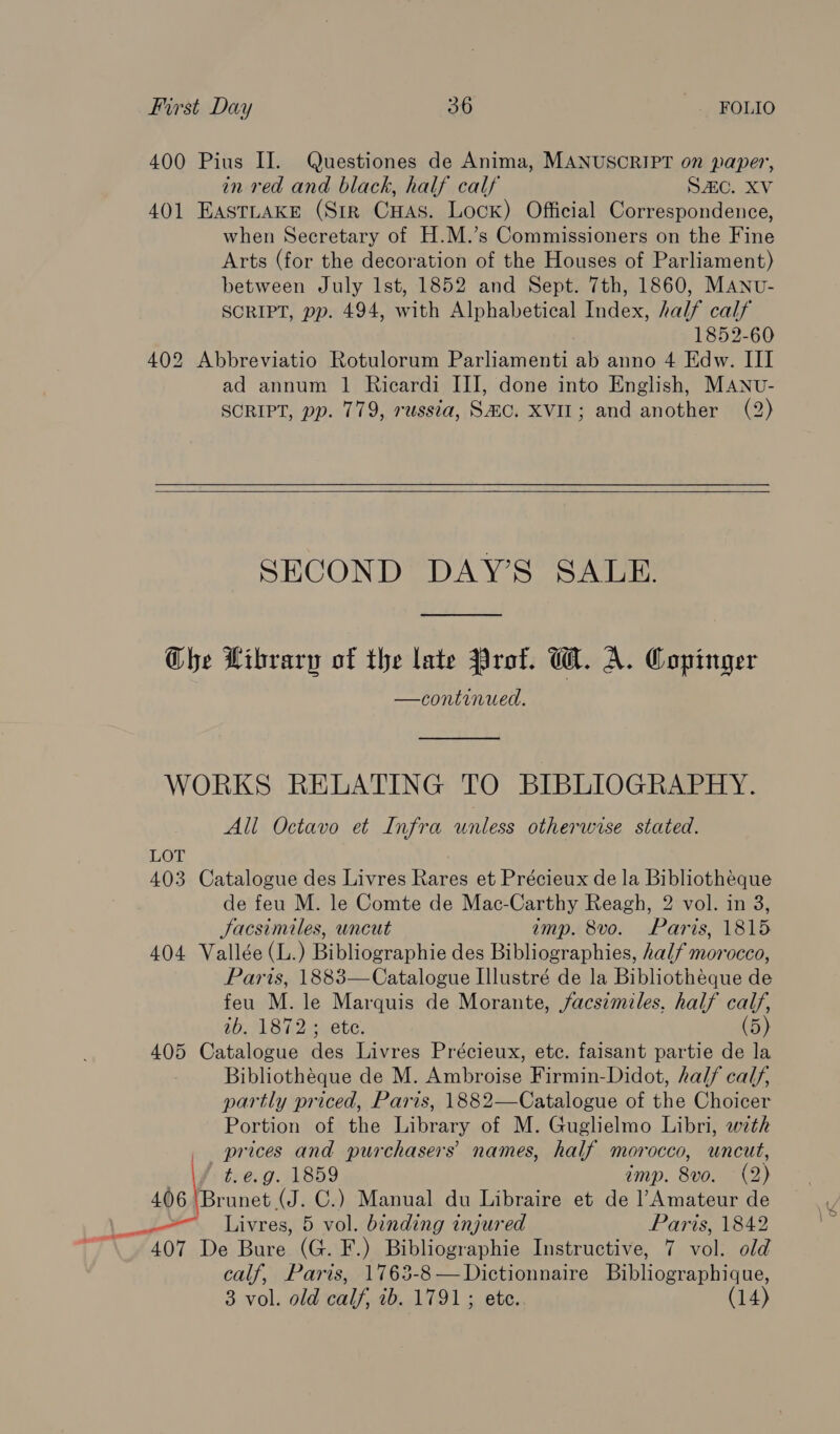 400 Pius II. Questiones de Anima, MANUSCRIPT on paper, in red and black, half calf SAC. XV 401 EASTLAKE (Sir Cuas. Lock) Official Correspondence, when Secretary of H.M.’s Commissioners on the Fine Arts (for the decoration of the Houses of Parliament) between July lst, 1852 and Sept. 7th, 1860, MANv- SCRIPT, pp. 494, with Alphabetical Index, half calf 1852-60 402 Abbreviatio Rotulorum Parliamenti ab anno 4 Edw. III ad annum 1 Ricardi III, done into English, MANUv- SCRIPT, pp. 779, russta, SHC. XVIL; and another (2)   SECOND DAY’S SALE. Ghe Library of the late Prof. W. A. Copinger —continued.  WORKS RELATING TO BIBLIOGRAPHY. All Octavo et Infra unless otherwise stated. LOT 403 Catalogue des Livres Rares et Précieux de la Bibliotheque de feu M. le Comte de Mac-Carthy Reagh, 2 vol. in 3, Jacsimiles, uncut amp. 8vo. Paris, 1815 404 Vallée (L.) Bibliographie des Bibliographies, half morocco, Paris, 1883—Catalogue Illustré de la Bibliothéque de feu M. le Marquis de Morante, facsimiles. half calf, ib. 1872; ete. (5) 405 Catalogue des Livres Précieux, etc. faisant partie de la Bibliothéque de M. Ambroise Firmin-Didot, half calf, partly priced, Paris, 1882—Catalogue of the Choicer Portion of the Library of M. Guglielmo Libri, with prices and purchasers’ names, half morocco, uncut, t.e.g. 1859 imp. 8vo. (2) 406 ‘Brunet (J. C.) Manual du Libraire et de l’Amateur de 407 De Bure (G. F.) Bibliographie Instructive, 7 vol. old calf, Paris, 1763-8 —Dictionnaire Bibliographique, 3 vol. old calf, ib. 1791; ete. (14)