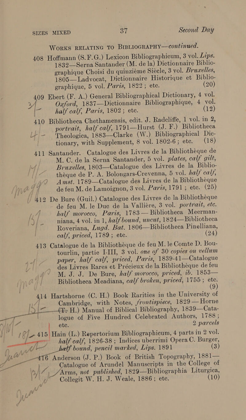 WoRKS RELATING TO BIBLIOGRAPHY—continued. 408 Hoffmann (S.F.G.) Lexicon Bibliographicum, 3 vol. Lips. 1832—Serna Santander (M. de la) Dictionnaire Biblio- graphique Choisi du quinziéme Siécle, 3 vol. Brucelles, 1805—Ladvocat, Dictionnaire Historique et Bibho- graphique, 5 vol. Paris, 1822 ; ete. (20) ri Ebert (F. A.) General Bibliographical Dictionary, 4 vol. ¥Y Oaford, 1837—Dictionnaire Bibliographique, 4 vol. 7s half calf, Paris, 1802; ete. (12) 410 Bibliotheca Chethamensis, edit. J. Radcliffe, 1 vol. in 2, » portrait, half calf, 1791—Hurst (J. F.) Bibliotheca Ly - Theologica, 1883—Clarke (W.) Bibliographical Dic- tionary, with Supplement, 8 vol. 1802-6 ; etc. (18) 411 Santander. Catalogue des Livres de la Bibliotheque de M. CG. de la Serna Santander, 5 vol. plates, calf gilt, /4/ _ Bruwelles, 1803—Catalogue des Livres de la Biblio- . ‘ théque de P. A. Bolongars-Crevenna, 5 vol. half calf, Amst. 1789—Catalogue des Livres de la Bibliotheque de feu M. de Lamoignon, 3 vol. Paris, 1791; ete. (25) 412 De Bure (Guil.) Catalogue des Livres de la Bibliotheque mts .de tert M. le Due de la Valliére, 3 vol. portratt, ete. A half morocco, Paris, 1783 — Bibliotheca Meerman- | niana, 4 vol. in 1, halfbound, uncut, 1824— Bibliotheca Roveriana, Lugd. Bat. 1806—Bibliotheca Pinelliana, calf, priced, 1789; ete. (24) 413 Catalogue de la Bibliothéque de feu M. le Comte D. Bou- tourlin, partie I-III, 3 vol. one of 30 copies on vellum paper, half calf, priced, Paris, 1839-41—Catalogue des Livres Rares et Précieux de la Bibliotheque de feu M. J. J. De Bure, half morocco, priced, ib. 1853— Bibliotheca Meadiana, calf broken, priced, 1755 ; es 9 414 Hartshorne (C. H.) Book Rarities in the University of 7] Cambridge, with Notes, frontispiece, 1829 — Horne Plas _(E&gt;H.) Manual of Biblical Bibhography, 1839—Cata- aT logue of Five Hundred Celebrated Authors, 1788 ; itil | ete. 2 parcels   fd . v7 / 4 Ly et Hain (L.) Repertorium Bibliographicum, 4 parts in 2 vol. 0 ae half calf, 1826-38 ; Indices uberrimi Opera C. Burger, a 1 paella pencil marked, Lips. 1891 (3) ‘0 _-4T6 Anderson (J. P.) Book of British Topography, 1881— 7 cal | he Catalogue of Arundel Manuscripts in the College of \ryI / /Arms, not published, 1829—Bibliographia Liturgica, i“! /~ Collegit W. H. J. Weale, 1886 ; etc. (10)