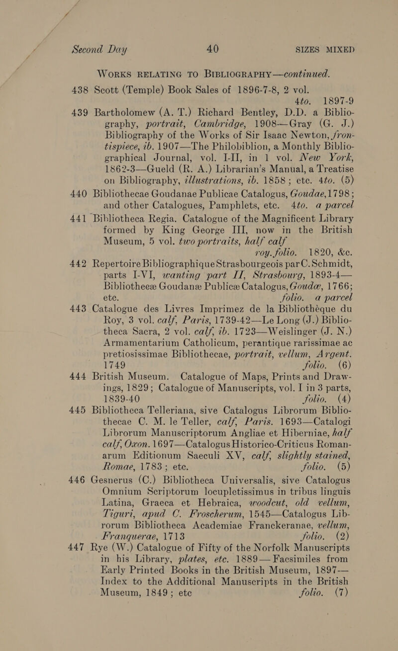 WORKS RELATING TO BIBLIOGRAPHY —continued. 438 Scott (Temple) Book Sales of 1896-7-8, 2 vol. 4to. 1897-9 439 Bartholomew (A. T.) Richard Bentley, D.D. a Biblio- graphy, portrait, Cambridge, 1908—Gray (G. J.) Bibliography of the Works of Sir Isaac Newton, /7on- tispiece, ib. 1907—The Philobiblion, a Monthly Biblio- graphical Journal, vol. I-IJ, in 1 vol. New York, 1862-3—Gueld (R. A.) Librarian’s Manual, a Treatise on Bibliography, ¢lustrations, 7b. 1858; etc. 4to. (5) 440 Bibliothecae Goudanae Publicae Catalogus, Goudae, 1798 ; and other Catalogues, Pamphlets, ete. 4t0. a parcel 44] Bibliotheca Regia. Catalogue of the Magnificent Library formed by King George III, now in the British Museum, 5 vol. two portraits, half calf roy. folio. 1820, &amp;e. 442 Repertoire BibliographiqueStrasbourgeois parC. Schmidt, parts I-VI, wanting part IT, Strasbourg, 1893-4— Bibliotheez Goudane Publice Catalogus, Gouda, 1766; ete. folio. a parcel 443 Catalogue des Livres Imprimez de la Bibliotheque du Roy, 3 vol. calf, Paris, 1739-42—Le Long (J.) Biblio- theca Sacra, 2 vol. calf, 7b. 1723—Weislinger (J. N.) Armamentarium Catholicum, perantique rarissimae ac pretiosissimae Bibliothecae, portrait, vellum, Argent. 1749 folio. (6) 444 British Museum. Catalogue of Maps, Prints and Draw- ings, 1829; Catalogue of Manuscripts, vol. I in 3 parts, 1839-40 folio. (4) 445 Bibliotheca Telleriana, sive Catalogus Librorum Biblio- thecae C. M. le Teller, ca/f, Paris. 1693—Catalogi Librorum Manuscriptorum Angliae et Hiberniae, half calf, Oxon. 1697—-Catalogus Historico-Criticus Roman- arum Editionum Saeculi XV, calf, slightly stained, Romae, 1783 ; ete. folio. (5) 446 Gesnerus (C.) Bibliotheca Universalis, sive Catalogus Omnium Scriptorum locupletissimus in tribus linguis Latina, Graeca et Hebraica, woodcut, old vellum, Tiguri, apud C. Froscherum, 1545—Catalogus Lib- rorum Bibliotheca Academiae Franckeranae, vellum, Franquerae, 1718 folio. (2) 447 Rye (W.) Catalogue of Fifty of the Norfolk Manuscripts in his Library, plates, etc. 1889— Facsimiles from Early Printed Books in the British Museum, 1897-— Index to the Additional Manuscripts in the British Museum, 1849; ete folio. (7)