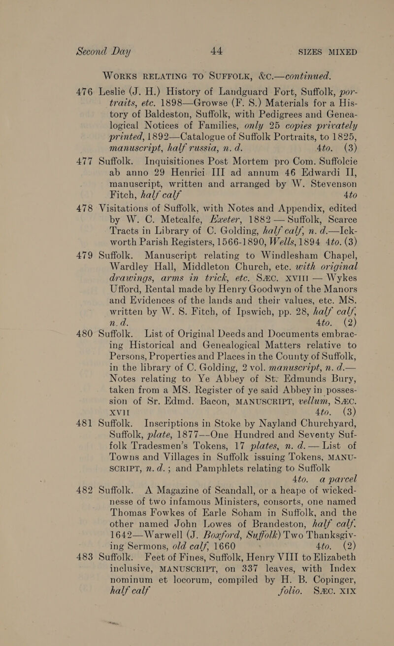 WORKS RELATING TO SUFFOLK, &amp;C.—continued. 476 Leslie (J. H.) History of Landguard Fort, Suffolk, por- traits, etc. 1898—Growse (FI. 8.) Materials for a His- tory of Baldeston, Suffolk, with Pedigrees and Genea- logical Notices of Families, only 25 copies privately printed, 1892—Catalogue of Suffolk Portraits, to 1825, manuscript, half russia, n. d. 4to. (3) 477 Suffolk. Inquisitiones Post Mortem pro Com. Suffolcie ab anno 29 Henrici III ad annum 46 Edwardi II, manuscript, written and arranged by W. Stevenson Fitch, half calf 4to 478 Visitations of Suffolk, with Notes and Appendix, edited by W. C. Metcalfe, Aveter, 1882 — Suffolk, Scarce Tracts in Library of C. Golding, half calf, n. d.—Ick- worth Parish Registers, 1566-1890, Wells, 1894 4to. (3) 479 Suffolk. Manuscript relating to Windlesham Chapel, Wardley Hall, Middleton Church, etc. with original drawings, arms in trick, etc. S#co. Xvitl — Wykes Ufford, Rental made by Henry Goodwyn of the Manors and Evidences of the lands and their values, etc. MS. written by W. 8. Fitch, of Ipswich, pp. 28, half calf, na. Ato. (2) 480 Suffolk. List of Original Deeds and Documents embrac- ing Historical and Genealogical Matters relative to Persons, Properties and Places in the County of Suffolk, in the library of C. Golding, 2 vol. manuscript, n. d.— Notes relating to Ye Abbey of St: Edmunds Bury, taken from a MS. Register of ye said Abbey in posses- sion of Sr. Edmd. Bacon, MANUSCRIPT, vellum, SAC. XVII Ato. (3) 481 Suffolk. Inscriptions in Stoke by Nayland Churchyard, Suffolk, plate, 1877--One Hundred and Seventy Suf- folk Tradesmen’s Tokens, 17 plates, n. d. — List. of Towns and Villages in Suffolk issuing Tokens, MANU- SCRIPT, n.d.; and Pamphlets relating to Suffolk 4to. a parcel 482 Suffolk. A Magazine of Scandall, or a heape of wicked- nesse of two infamous Ministers, consorts, one named Thomas Fowkes of Earle Soham in Suffolk, and the other named John Lowes of Brandeston, half calf. 1642—Warwell (J. Boaford, Suffolk) Two Thanksgiv- ing Sermons, old calf, 1660 | dif0.. (2) 483 Suffolk. Feet of Fines, Suffolk, Henry VIII to Elizabeth inclusive, MANUSCRIPT, on 337 leaves, with Index nominum et locorum, compiled by H. B. Copinger, half calf Solio. Sc. XIX