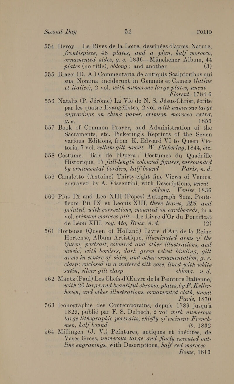 554 DDD 556 558 559 560 561 563 Deroy. Le Rives de la Loire, dessinées d’aprés Nature, Frontispiece, 48 plates, and a plan, half morocco, ornamented sides, g.e. 1836—Miinchener Album, 44 plates (no title), oblong ; and another (3) Bracci (D. A.) Commentaria de antiquis Scalptoribus qui sua Nomina inciderunt in Gemmis et Cameis (datine et italice), 2 vol. with numerous large plates, uncut Florent. 1784-6 Natalis (P. Jéréme) La Vie de N. S. Jésus-Christ, écrite par les quatre Evangélistes, 2 vol. with numerous large engravings on china paper, crimson morocco extra, g. @. 1853 Book of Common Prayer, and Administration of the Sacraments, ete. Pickering’s Reprints of the Seven various Editions, from K. Edward VI to Queen Vic- toria, 7 vol. vellum gilt, uncut W. Pickering, 1844, etc. Costume. Bals de Opera: Costumes du Quadrille Historique, 17 full-length coloured figures, surrounded by ornamental borders, half bound Paris, n. d. Canaletto (Antoine) Thirty-eight fine Views of Venice, engraved by A. Viscentini, with Descriptions, uncut oblong. Venise, 1836 Pius IX and Leo XIII (Popes) Autograph Sum. Pouti- ficum Pii IX et Leonis XIII, three leaves, MS. and printed, with corrections, mounted on cardboards, in a vol. crimson morocco gilt—Le Livre d’Or du Poutificat de Léon XIII, roy. 4t0, Brua. n. d. (2) Hortense (Queen of Holland) Livre d’Art de la Reine Hortense, Album Artistique, e/luminated arms of the Queen, portrait, coloured and other illustrations, and music, with borders, dark green velvet binding, gilt arms in centre of sides, and other ornamentation, g. e. clasp ; enclosed in a watered silk case, lined with white satin, silver gilt clasp oblong. n.d. Mantz (Paul) Les Chefs-d’Ciuvre de la Peinture Italienne, with 20 large and beautiful chromo. plates, by F. Keller- hoven, and other ulustrations, ornamented cloth, uncut Paris, 1870 Iconographie des Contemporains,’ depuis 1789 jusqu’a 1829, publié par F. S. Delpech, 2 vol, with numerous large lithegraphic portraits, chiefly of eminent French- men, half bound 1b, 1832 Millingen (J. V.) Peintures, antiques et inédites, de Vases Grees, numerous large and finely executed out- line engravings, with Descriptions, half red morocco Rome, 1813