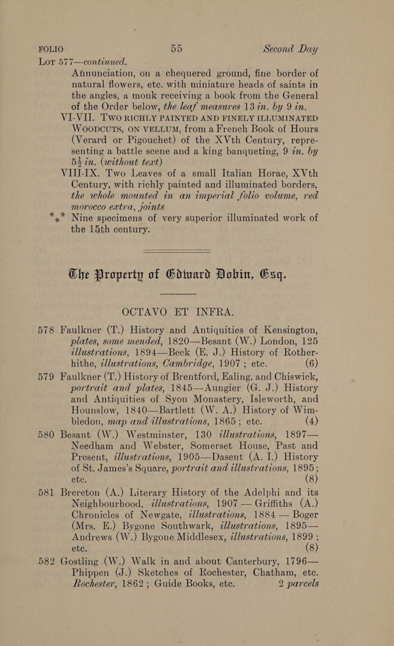 Lot 577—continued. Annunciation, on a chequered ground, fine border of natural flowers, etc. with miniature heads of saints in the angles, a monk receiving a book from the General of the Order below, the leaf measures 13 in. by 9 in. VI-VII. Two RICHLY PAINTED AND FINELY ILLUMINATED WoOODCUTS, ON VELLUM, from a French Book of Hours (Verard or Pigouchet) of the XVth Century, repre- senting a battle scene and a king banqueting, 9 2n. by 54 in. (without text) VIII-IX. Two Leaves of a small Italian Horae, X Vth Century, with richly painted and illuminated borders, the whole mounted in an imperial folio volume, red morocco extra, joints x” Nine specimens of very superior illuminated work of the 15th century. *   Che Property of Gdivard Dobin, Esq. OCTAVO ET INFRA. 578 Faulkner (T.) History and Antiquities of Kensington, plates, some mended, 1820—Besant (W.) London, 125 illustrations, 1894—Beck (E. J.) History of Rother- hithe, 2llustrations, Cambridge, 1907 ; ete. (6) 579 Faulkner (T.) History of Brentford, Ealing, and Chiswick, portrait and plates, 1845-—Aungier (G. J.) History and Antiquities of Syon Monastery, Isleworth, and Hounslow, 1840—Bartlett (W. A.) History of Wim- bledon, map and illustrations, 1865; ete. (4) 580 Besant (W.) Westminster, 130 dllustrations, 1897— Needham and Webster, Somerset House, Past and Present, ¢lustrations, 1905—Dasent (A. I.) History of St. James’s Square, portrait and illustrations, 1895; ete. (8) 581 Brereton (A.) Literary History of the Adelphi and its Neighbourhood, dllustrations, 1907 — Griffiths (A.) Chronicles of Newgate, zdlustrations, 1884 — Boger (Mrs. E.) Bygone Southwark, illustrations, 1895— Andrews (W.) Bygone Middlesex, ¢lustrations, 1899 ; etc. (8) 582 Gostling (W.) Walk in and about Canterbury, 1796— Phippen (J.) Sketches of Rochester, Chatham, etc. Rochester, 1862 ; Guide Books, etc. 2 parcels