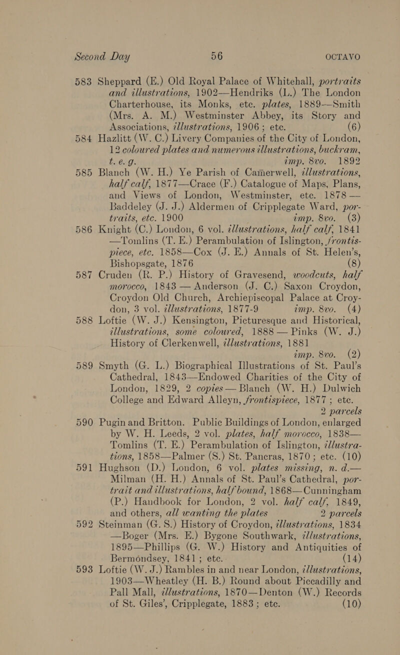 583 Sheppard (E.) Old Royal Palace of Whitehall, portraits iks (L.) The London Charterhouse, its Monks, ete. plates, 1889-—Smith (Mrs. A. M.) Westminster Abbey, its Story and Associations, ¢llustrations, 1906; ete. (6) 584 Hazlitt (W.C.) Livery Companies of the City of London, es 2 ies ed plates and numerous illustr ations, buckram, imp. 8vo. 1892 585 het (W. H.) Ye Parish of Camerwell, dllustrations, half calf, 1877—Crace (F.) Catalogue of Maps, Plans, and Views of London, Westminster, ete. 1878 — Baddeley (J. J.) Aldermen of Cripplegate Ward, por- traits, etc. 1900 imp. 8vo. (3) 586 Knight (C.) London, 6 vol. @l/ustrations, half calf, 1841 —Tomlins (T. E.) Perambulation of Islington, /rontis- piece, etc. 1858—Cox (J. E.) Annals of St. Helen’s, Bishopsgate, 1876 (8) 587 Cruden (R. P.) History of Gravesend, woodcuts, half morocco, 1843 — Anderson (J. C.) Saxon Croydon, Croydon Old Church, Archiepiscopal Palace at Croy- don, 3 vol. ¢llustrations, 1877-9 imp. 8vo. (4) 588 Loftie (W. J.) Kensington, Picturesque and Historical, illustrations, some colowred, 1888 — Pinks (W. J.) History of Clerkenwell, illustr ations, 1881 imp. 8vo. (2) 589 Smyth (G. L.) Biographical Illustrations of St. Paul’s Cathedral, 1843—-Endowed Charities of the City of London, 1829, 2 copies — Blanch (W. H.) Dulwich College and and Alleyn, Srontispiece, 1877 ; ete. 2 par cels 590 Puginand Britton. Public Buildings of London, enlarged by W. H. Leeds, 2 vol. plates, half morocco, 1838— Tomlins (T. E.) Perambulation of Islington, ¢/ustra- tions, 1858—Palmer (S.) St. Pancras, 1870; ete. (10) 591 Hughson (D.) London, 6 vol. plates missing, n. d.— Milman (H. H.) Annals of St. Paul’s Cathedral, por- trait and illustrations, half bound, 1868—Cunningham (P.) Haudbook for London, 2 vol. half calf, 1849, and others, all wanting the plates 2 parcels 592 Steinman (G.S.) History of Croydon, illustrations, 1834 —Boger (Mrs. E.) Bygone Southwark, 7//ustrations, 1895—Phillips (G. W.) History and Antiquities of Bermondsey, 1841; ete. . (14) 593 Loftie (W.J.) Rambles in and near London, z/lustrations, 1903—Wheatley (H. B.) Round about Piccadilly and Pall Mall, zllustrations, 1870—Denton (W.) Records of St. Giles? Crapplientes 1883 ; ete. (10) 