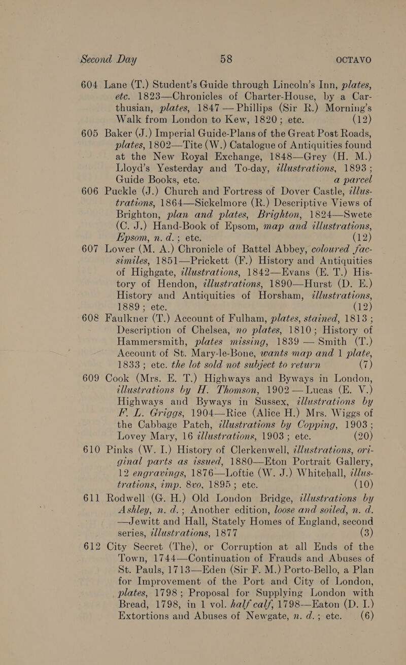 604 Lane (T.) Student’s Guide through Lincoln’s Inn, plates, etc. 1823—Chronicles of Charter-House, by a Car- thusian, plates, 1847 — Phillips (Sir R.) Morning’s Walk from London to Kew, 1820; ete. (12) 605 Baker (J.) Imperial Guide-Plans of the Great Post Roads, plates, 1802—Tite (W.) Catalogue of Antiquities found at the New Royal Exchange, 1848—Grey (H. M.) Lloyd’s Yesterday and To-day, cllustrations, 1893 ; Guide Books, ete. - a parcel 606 Puckle (J.) Church and Fortress of Dover Castle, ¢lus- trations, 1864—Sickelmore (R.) Descriptive Views of Brighton, plan and plates, Brighton, 1824—Swete (C. J.) Hand-Book of Epsom, map and illustrations, Epsom, n. d.; ete. (12) 607 Lower (M. A.) Chronicle of Battel Abbey, coloured jfac- similes, 1851—Prickett (F.) History and Antiquities of Highgate, @llustrations, 1842—Evans (E. T.) His- tory of Hendon, illustrations, 1890—Hurst (D. EF.) History and Antiquities of Horsham, 2dlustrations, 1889 ; ete. (12) 608 Faulkner (T.) Account of Fulham, plates, stained, 1813 ; Description of Chelsea, no plates, 1810; History of Hammersmith, plates missing, 1839 — Smith (T.) Account of St. Mary-le-Bone, wants map and 1 plate, 1833; ete. the lot sold not subject to return (7) 609 Cook (Mrs. E. T.) Highways and Byways in London, illustrations by H. Thomson, 1902 — Lucas (E. V.) Highways and Byways in Sussex, ?@dlustrations by F. L. Griggs, 1904—Rice (Alice H.) Mrs. Wiggs of the Cabbage Patch, ¢llustrations by Copping, 1903; Lovey Mary, 16 2llustrations, 1903 ; ete. (20) 610 Pinks (W. I.) History of Clerkenwell, ¢J/ustrations, ori- ginal parts as issued, 1880—Eton Portrait Gallery, 12 engravings, 1876—Loftie (W. J.) Whitehall, 2d/us- trations, imp. 8vo, 1895; ete. (10) 611 Rodwell (G. H.) Old London Bridge, 7llustrations by Ashley, n. d.; Another edition, loose and soiled, n. d. —Jewitt and Hall, Stately Homes of England, second series, 2llustrations, 1877 (3) 612 City Secret (The), or Corruption at all Ends of the Town, 1744—Continuation of Frauds and Abuses of St. Pauls, 1713—Eden (Sir F. M.) Porto-Bello, a Plan for Improvement of the Port and City of London, plates, 1798; Proposal for Supplying London with Bread, 1798, in 1 vol. half calf, 1798—Eaton (D. I.) Extortions and Abuses of Newgate, 2. d.; ete. (6)