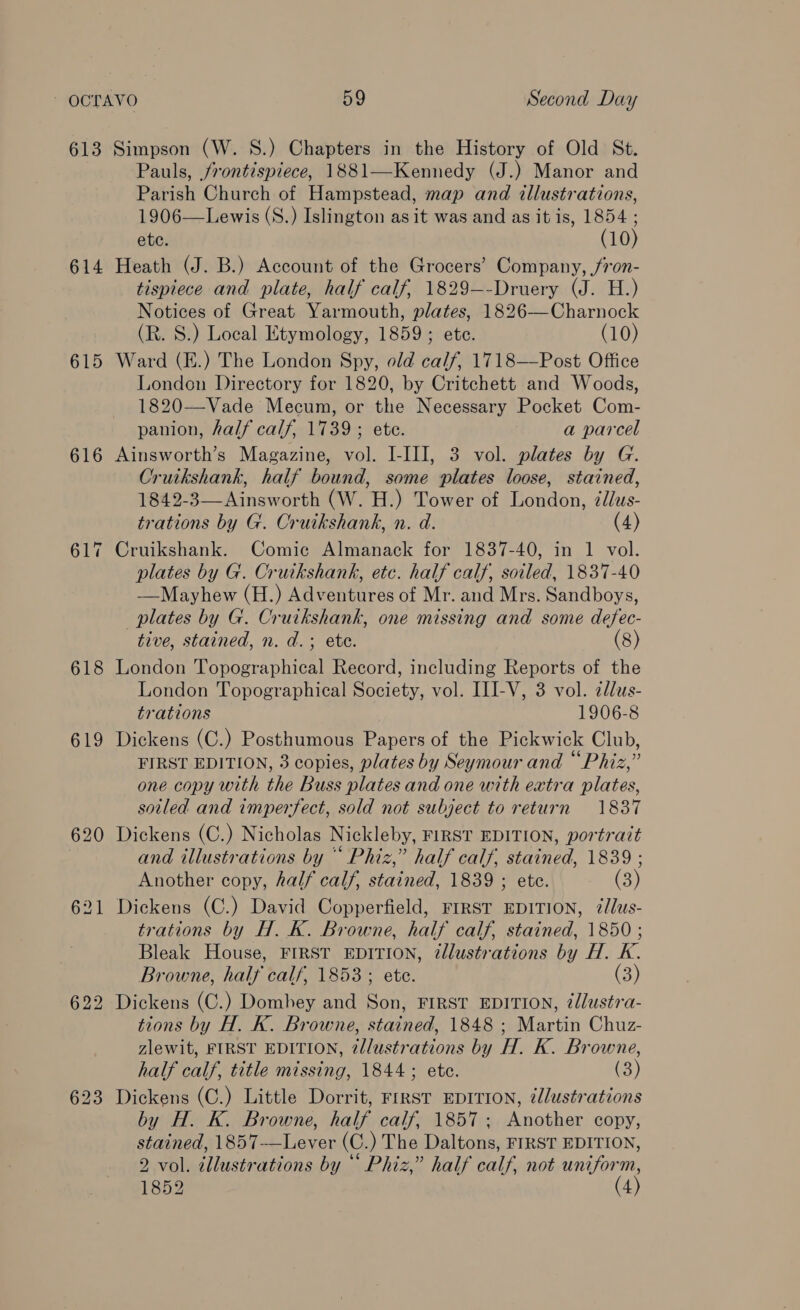 613 Simpson (W. S.) Chapters in the History of Old St. Pauls, frontispiece, 1881—Kennedy (J.) Manor and Parish Church of Hampstead, map and illustrations, 1906—Lewis (S.) Islington as it was and as it is, 1854 ; etc. (10) 614 Heath (J. B.) Account of the Grocers’ Company, /7on- tispiece and plate, half calf, 1829—-Druery (J. H.) Notices of Great Yarmouth, plates, 1826—Charnock (R. S.) Local Etymology, 1859; ete. (10) 615 Ward (E.) The London Spy, old calf, 1718——Post Office London Directory for 1820, by Critchett and Woods, 1820—Vade Mecum, or the Necessary Pocket Com- panion, half calf, 1739 ; ete. a parcel 616 Ainsworth’s Magazine, vol. I-III, 3 vol. plates by G. Cruikshank, half bound, some plates loose, stained, 1842-3—Ainsworth (W. H.) Tower of London, zdlus- trations by G. Cruikshank, n. d. (4) 617 Cruikshank. Comic Almanack for 1837-40, in 1 vol. plates by G. Cruikshank, etc. half calf, soiled, 1837-40 ——Mayhew (H.) Adventures of Mr. and Mrs. Sandboys, plates by G. Cruikshank, one missing and some defec- tive, stained, n. d.; ete. (8) 618 London Topographical Record, including Reports of the London Topographical Society, vol. III-V, 3 vol. zdlus- trations 1906-8 619 Dickens (C.) Posthumous Papers of the Pickwick Club, FIRST EDITION, 3 copies, plates by Seymour and “Phiz,” one copy with the Buss plates and one with extra plates, soiled and imperfect, sold not subject to return 1837 620 Dickens (C.) Nicholas Nickleby, FIRST EDITION, portrait and illustrations by “ Phiz,” half calf, stained, 1839 ; Another copy, half calf, stained, 1839 ; etc. (3) 621 Dickens (C.) David Copperfield, FIRST EDITION, ¢lus- trations by H. K. Browne, half calf, stained, 1850 ; Bleak House, FIRST EDITION, @llustrations by H. K. Browne, half calf, 1853 ; ete. (3) 622 Dickens (C.) Domhey and Son, FIRST EDITION, tllustra- tions by H. K. Browne, stained, 1848 ; Martin Chuz- zlewit, FIRST EDITION, @llustrations by H. K. Browne, half calf, title missing, 1844; ete. (3) 623 Dickens (C.) Little Dorrit, FIRST EDITION, 7llustrations by H. K. Browne, half calf, 1857; Another copy, stained, 1857-—Lever (C.) The Daltons, FIRST EDITION, 2 vol. illustrations by “ Phiz,” half calf, not uniform, 1852 (4)