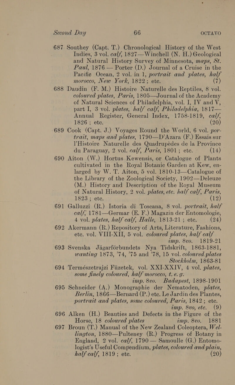 687 Southey (Capt. T.) Chronological History of the West Indies, 3 vol. calf, 1827—Winchell (N. H.) Geological and Natural History Survey of Minnesota, maps, St. Paul, 1876 — Porter (D.) Journal of a Cruise in the Pacifie Ocean, 2 vol. in 1, portrait and plates, half morocco, New York, 1822; ete. (7) 688 Daudin (F. M.) Histoire Naturelle des Reptiles, 8 vol. coloured plates, Paris, 1805—Journal of the Academy of Natural Sciences of Philadelphia, vol. I, IV and V, part I, 3 vol. plates, half calf, Philadelphia, 1817— Annual Register, General Index, 1758-1819, calf, 1826 ; ete D) 689 Cook (Capt. J.) Voyages Round the World, 6 vol. por- trait, maps and plates, 1790—D’Azara (F.) Essais sur VHistoire Naturelle des Quadrupeédes de la Province du Paraguay, 2 vol. calf, Paris, 1801; ete. (14) 690 Aiton (W.) Hortus Kewensis, or Catalogue of Plants cultivated in the Royal Botanic Garden at Kew, en- larged by W. T. Aiton, 5 vol. 1810-13—Catalogue of the Library of the Zoological Society, 1902— Deleuze (M.) History and Description of the Royal Museum of Natural History, 2 vol. plates, etc. half calf, Paris, 18930 fete; (12) 691 Galluzzi (R.) Istoria di Toscana, 8 vol. portrait, half calf, 1781—Germar (E. F.) Magazin der Entomologie, 4 vol. plates, half calf, Halle, 1813-21 ; ete. (24) 692 Akermann (R.) Repository of Arts, Literature, Fashions, etc. vol. VIII-XII, 5 vol. coloured plates, half calf amp. 8vo. 1819-21 693 Svenska Jagarforbundets Nya Tidskrift, 1863-1881, wanting 1873, ’74, °75 and ’78, 15 vol. coloured plates Stockholm, 1863-81 694 Természetrajzi Fiizetek, vol. XXI-XXIV, 4 vol. plates, some finely coloured, half morocco, t. e. g. imp. 8vo. Budapest, 1898-1901 695 Schneider (A.) Monographie der Nematoden, plates, Berlin, 1866—Bernard (P.) ete. Le Jardin das Plantes, portrait and plates, some coloured, Paris, 1842 ; ete. imp. 8vo, etc. (9) 696 Alken (H.) Beauties and Defects in the Figure of the Horse, 18 coloured plates amp. 8vo. 1881 697 Broun (T.) Manual of the New Zealand Coleoptera, Wel- lington, 1880—Pulteney (R.) Progress of Botany in England, 2 vol. calf, 1790 — Samoulle (G.) Entomo- logist’s Useful Compendium, plates, coloured and plain, half calf, 1819 ; ete. (20)