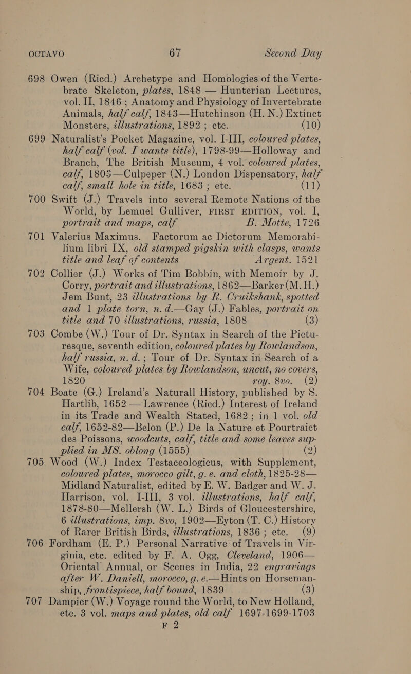 698 Owen (Ricd.) Archetype and Homologies of the Verte- brate Skeleton, plates, 1848 — Hunterian Lectures, vol. II, 1846 ; Anatomy and Physiology of Invertebrate Animals, half calf, 1843—-Hutchinson (H. N.) Extinct Monsters, ¢llustrations, 1892 ; ete. (10) 699 Naturalist’s Pocket Magazine, vol. I-III, coloured plates, half calf (vol. I wants title), 1798-99-—Holloway and Branch, The British Museum, 4 vol. coloured plates, calf, 1803—Culpeper (N.) London Dispensatory, half calf, small hole in title, 1683 ; ete. a1) 700 Swift (J.) Travels into several Remote Nations of the World, by Lemuel Gulliver, FIRST EDITION, vol. I, portrait and maps, calf B. Motte, 1726 701 Valerius Maximus. Factorum ac Dictorum Memorabi- lium libri 1X, old stamped pigskin with clasps, wants title and leaf of contents Argent. 1521 702 Collier (J.) Works of Tim Bobbin, with Memoir by J. Corry, portrait and illustrations, 1862—Barker (M. H.) Jem Bunt, 23 dlustrations by R. Cruikshank, spotted and | nee torn, n. d.—Gay (J.) Fables, portrait on title and 70 illustr ations, russia, 1808 (3) 703 Combe (W.) Tour of Dr. Syntax in Search of the Pictu- resque, seventh edition, coloured plates by Rowlandson, half russia, n.d.; Tour of Dr. Syntax in Search of a Wife, coloured plates by Rowlandson, uncut, no covers, 1820 roy. 8vo. (2) 704 Boate (G.) Ireland’s Naturall History, published by S. Hartlib, 1652 — Lawrence (Ricd.) Interest of Ireland in its Trade and Wealth Stated, 1682; in 1 vol. old calf, 1652-82—Belon (P.) De la Nature et Pourtraict des Poissons, woodcuts, calf, title and some leaves sup- plied in MS. oblong (1555) (2) 705 Wood (W.) Index Testaceologicus, with Supplement, coloured plates, morocco gilt, g.e. and cloth, 1825-28— Midland Naturalist, edited by EK. W. Badger and W. J. Harrison, vol. I-III, 3 vol. cllustrations, half calf, 1878-80—Mellersh (W. L.) Birds of Gloucestershire, 6 illustrations, imp. 8vo, 1902—Eyton (T. C.) History of Rarer British Birds, ¢lustrations, 1836 ; etc. (9) 706 Fordham (E. P.) Personal Narrative of Travels in Vir- ginia, etc. edited by F. A. Ogg, Cleveland, 1906— Oriental Annual, or Scenes in India, 22 engravings after W. Daniell, morocco, g. e.—Hints on Horseman- ship, frontispiece, half bound, 1839 (3) 707 Dampier (W.) Voyage round the World, to New Holland, etc. 3 vol. maps and plates, old calf 1697-1699-1703 F 2