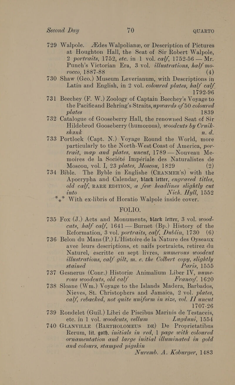 729 Walpole. Aides Walpoliane, or Description of Pictures at Houghton Hall, the Seat of Sir Robert Walpole, 2 portraits, 1752, etc. in 1 vol. calf, 1752-56 — Mr. Punch’s Victorian Era, 3 vol. ¢llustrations, half mo- rocco, 1887-88 , (4) 730 Shaw (Geo.) Museum Leverianum, with Descriptions in Latin and English, in 2 vol. coloured plates, half calf : 1792-96 731 Beechey (F. W.) Zoology of Captain Beechey’s Voyage to the Pacificand Behring’s Straits, upwards of 50 coloured plates 1839 732 Catalogue of Gooseberry Hall, the renowned Seat of Sir Hildebrod Gooseberry (humorous), woodcuts by Cruik- shank n. d. 733 Portlock (Capt. N.) Voyage Round the World, more particularly to the North-West Coast of America, por- trait, map and plates, uncut, 1789 — Nouveau Me- moires de la Société Impériale des Naturalistes de Moscou, vol. I, 23 plates, Moscou, 1829 | (2) 734 Bible. The Byble in Englishe (CRANMER’S) with the Apocrypha and Calendar, black letter, engraved titles, old calf, RARE EDITION, a few headlines slightly cut into Nich. Hyll, 1552 *,* With ex-libris of Horatio Walpole inside cover. FOLIO. 735 Fox (J.) Acts and Monuments, black letter, 3 vol. wood- cuts, half calf, 1641 — Burnet (Bp.) History of the Reformation, 3 vol. portraits, calf, Dublin, 1730 (6) ~ 736 Belon du Mans(P.) L’Histoire de la Nature des Oyseaux avec leurs descriptions, et naifs portraicts, retirez du Naturel, escritte en sept livres, newmerous woodcut illustrations, calf gilt, m. e. the Colbert copy, slightly stained — Paris, 1555 737 Gesnerus (Conr.) Historia Animalium Liber IV, nwme- rous woodcuts, old calf Francof. 1620 738 Sloane (Wm.) Voyage to the Islands Madera, Barbados, Nieves, St. Christophers and Jamaica, 2 vol. plates, calf, rebacked, not quite uniform in size, vol. LI uncut . 707-26 739 Rondelet (Guil.) Libri de Piscibus Marinis de Testaceis, ete. in 1 vol. woodcuts, vellum Lugduni, 1554 740 GLANVILLE (BARTHOLOMEUS DE) De Proprietatibus Rerum, ltt. goth. zaztials in red, 1 page with coloured ornamentation and large initial illuminated in gold and colours, stamped pigskin Nuremb. A. Koburger, 1483