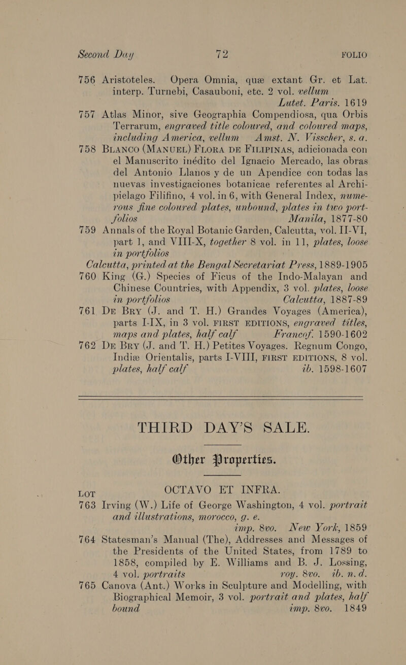 756 Aristoteles. Opera Omnia, que extant Gr. et Lat. interp. Turnebi, Casauboni, etc. 2 vol. vellum Lutet. Paris. 1619 757 Atlas Minor, sive Geographia Compendiosa, qua Orbis Terrarum, engraved title coloured, and coloured maps, including America, vellum Amst. N. Visscher, s. a. 758 BLANco (MANUEL) FLoRA DE FILIPINAS, adicionada con el Manuscrito inédito del Ignacio Mercado, las obras del Antonio Llanos y de un Apendice con todas las nuevas Investigaciones botanicae referentes al Archi- plelago Filifino, 4 vol. in 6, with General Index, neme- rous fine coloured plates, unbound, plates in two port- Solios Manila, 1877-80 759 Annals of the Royal Botanic Garden, Calcutta, vol. II-VI, part 1, and VIII-X, together 8 vol. in 11, plates, loose in portfolios Calcutta, printed at the Bengal Secretariat Press, 1889-1905 760 King (G.) Species of Ficus of the Indo-Malayan and Chinese Countries, with Appendix, 3 vol. plates, loose in portfolios Calcutta, 1887-89 761 Dr Bry (J. and T. H.) Grandes Voyages (America), parts I-IX, in 3 vol. FIRST EDITIONS, engraved titles, maps and plates, half calf Francof. 1590-1602 762 Dr Bry (J. and T. H.) Petites Voyages. Regnum Congo, Indie Orientalis, parts I-VIII, First EDITIONS, 8 vol. plates, half calf ab, 1598-1607  THIRD DAY’S SALE. Other Properties. LOT OCTAVO ET INFRA. 763 Irving (W.) Life of George Washington, 4 vol. portrait and illustrations, morocco, g. é. imp. 8vo. New York, 1859 764 Statesman’s Manual (The), Addresses and Messages of the Presidents of the United States, from 1789 to 1858, compiled by E. Williams and B. J. Lossing, 4 vol. portraits roy. 8vo. tb. n.d. 765 Canova (Ant.) Works in Sculpture and Modelling, with Biographical Memoir, 3 vol. portrait and plates, half bound amp. 8vo. 1849