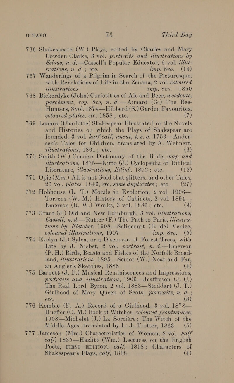 766 Shakespeare (W.) Plays, edited by Charles and Mary Cowden Clarke, 3 vol. portraits and illustrations by Selous, n. d.—Cassell’s Popular Educator, 6 vol. ¢lus- trations, n. d.; ete. imp. 8vo. (14) 767 Wanderings of a Pilgrim in Search of the Picturesque, with Revelations of Life in the Zenana, 2 vol. coloured illustrations amp. 8vo. 1850 768 Bickerdyke (John) Curiosities of Ale and Beer, woodcuts, parchinent, roy. 8vo, n. d.—Aimard (G.) The Bee- Hunters, 3 vol. 1874-—Hibberd (S.) Garden Favourites, coloured plates, etc. 1858; ete. (7) 769 Lennox (Charlotte) Shakespear Illustrated, or the Novels and Histories on which the Plays of Shakspear are founded, 3 vol. half calf, uncut, t. e. g. 1753—Ander- sen’s ‘l'ales for Children, translated by A. Wehnert, illustrations, 1861; ete. (6) 770 Smith (W.) Concise Dictionary of the Bible, map and illustrations, 1875—Kitto (J.) Cyclopedia of Biblical Literature, ¢llustrations, Edinb. 1852; ete. C19) 771 Opie (Mrs.) Allis not Gold that glitters, and other Tales, 26 vol. plates, 1846, etc. some duplicates; etc. (27) 772 Hobhouse (L. T.) Morals in Evolution, 2 vol. 1906— Torrens (W. M.) History of Cabinets, 2 vol. 1894— Emerson (R. W.) Works, 3 vol. 1886; ete. (9) 773 Grant (J.) Old and New Edinburgh, 3 vol. ¢lustrations, Cassell, n. d.—-Rutter (F.) The Path to Paris, 7//ustra- tions by Fletcher, 1908-—Selincourt (B. de) Venice, coloured tllustrations, 1907 imp. 8vo. (5) 774 Evelyn (J.) Sylva, or a Discourse of Forest Trees, with Life by J. Nisbet, 2 vol. portrait, n. d—lTImerson (P. H.) Birds, Beasts and Fishes of the Norfolk Broad- land, illustrations, 1895—Senior (W.) Near and Far, an Angler’s Sketches, 1888 (4) 775 Barnett (J. F.) Musical Reminiscences and Impressions, portraits and illustrations, 1906—Jeaffreson (J. C.) The Real Lord Byron, 2 vol. 1883—Stoddart (J. T.) Girlhood of Mary Queen of Scots, portraits, n. d. ; ete. , (8) 776 Kemble (F. A.) Record of a Girlhood, 3 vol. 1878— Hueffer (O. M.) Book of Witches, coloured frontispiece, 1908—Michelet (J.) La Sorciére: The Witch of the Middle Ages, translated by L. J. Trotter, 1863 (5) 777 Jameson (Mrs.) Characteristics of Women, 2 vol. half calf, 1835—Hazlitt (Wm.) Lectures on the English Poets, FIRST EDITION, calf, 1818; Characters of Shakespear’s Plays, calf, 1818 (4)