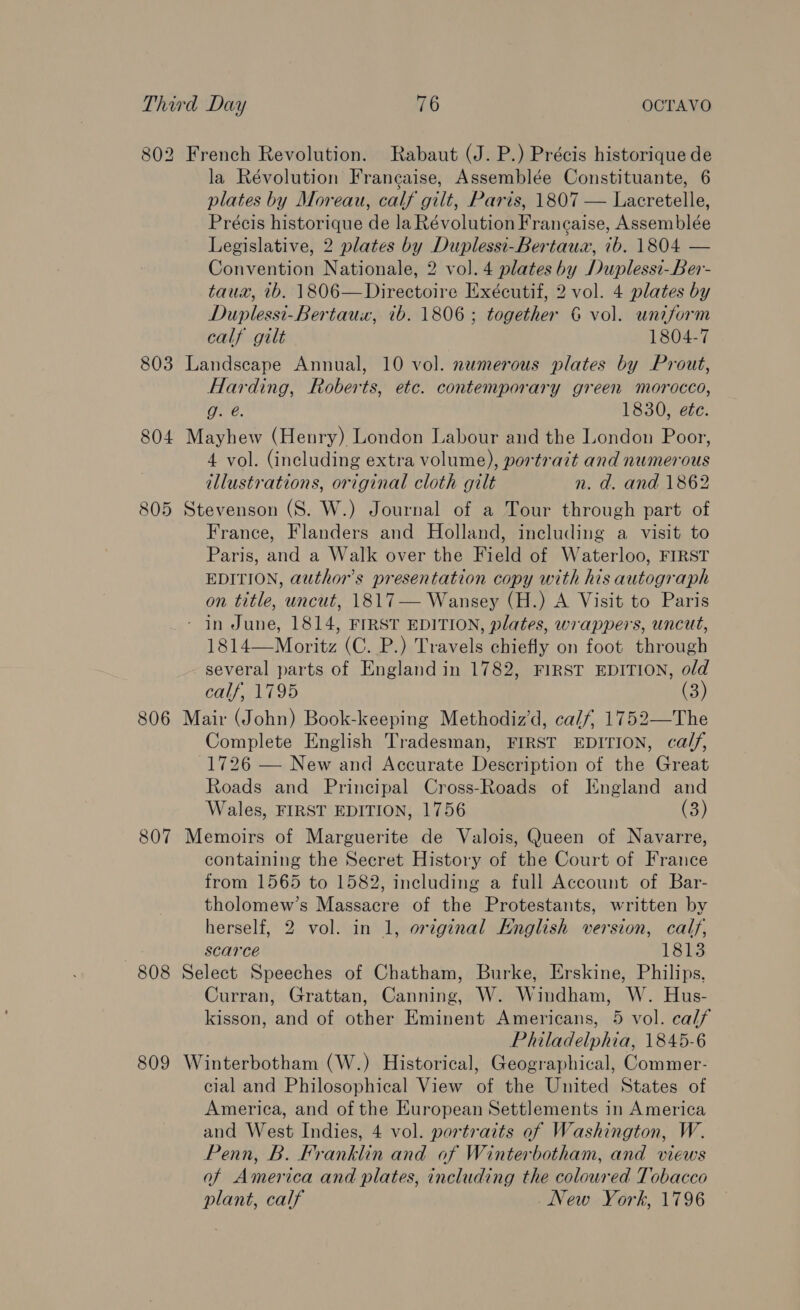 802 French Revolution. Rabaut (J. P.) Précis historique de la Révolution Francaise, Assemblée Constituante, 6 plates by Moreau, calf gilt, Paris, 1807 — Lacretelle, Précis historique de la Révolution Francaise, Assemblée Legislative, 2 plates by Duplessi-Bertaua, ib. 1804 — Convention Nationale, 2 vol. 4 plates by Duplessi-Ber- taux, ib. 1806—Directoire Exécutif, 2 vol. 4 plates by Duplessi-Bertaux, ib. 1806; together 6 vol. uniform calf gilt 1804-7 803 Landscape Annual, 10 vol. numerous plates by Prout, Harding, Roberts, etc. contemporary green morocco, g. @. 1830, ete. 804 Mayhew (Henry) London Labour and the London Poor, 4 vol. (including extra volume), portrait and numerous illustrations, original cloth gilt n. d. and 1862 805 Stevenson (S. W.) Journal of a Tour through part of France, Flanders and Holland, including a visit to Paris, and a Walk over the Field of Waterloo, FIRST EDITION, author's presentation copy with his autograph on title, uncut, 1817— Wansey (H.) A Visit to Paris - in June, 1814, FIRST EDITION, plates, wrappers, uncut, 1814—Moritz (C. P.) Travels chiefly on foot through several parts of England in 1782, FIRST EDITION, old calf, 1795 is) 806 Mair (John) Book-keeping Methodiz’d, calf, 1752—The Complete English Tradesman, FIRST EDITION, calf, 1726 — New and Accurate Description of the Great Roads and Principal Cross-Roads of England and Wales, FIRST EDITION, 1756 (3) 807 Memoirs of Marguerite de Valois, Queen of Navarre, containing the Secret History of the Court of France from 1565 to 1582, including a full Account of Bar- tholomew’s Massacre of the Protestants, written by herself, 2 vol. in 1, original Knglish version, calf, scarce 1813 808 Select Speeches of Chatham, Burke, Erskine, Philips, Curran, Grattan, Canning, W. Windham, W. Hus- kisson, and of other Eminent Americans, 5 vol. calf Philadelphia, 1845-6 809 Winterbotham (W.) Historical, Geographical, Commer- cial and Philosophical View of the United States of America, and of the European Settlements in America and West Indies, 4 vol. portraits of Washington, W. Penn, B. Franklin and of Winterbotham, and views of America and plates, including the coloured Tobacco plant, calf New York, 1796