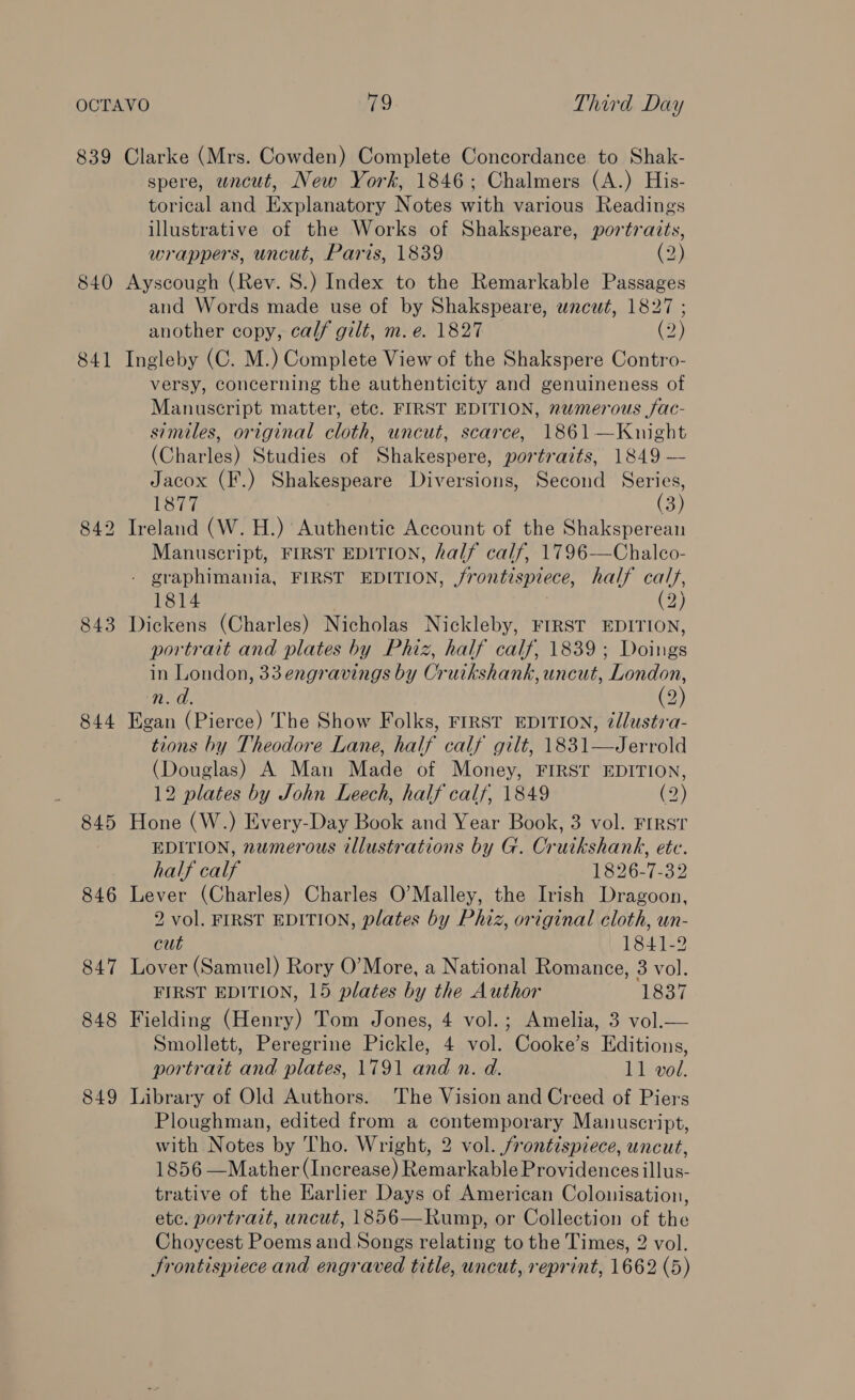 840 841 843 844 845 846 847 848 849 spere, wncut, New York, 1846; Chalmers (A.) His- torical and Explanatory Notes with various Readings illustrative of the Works of Shakspeare, portraits, wrappers, uncut, Paris, 1839 .2) Ayscough (Rev. 8.) Index to the Remarkable Passages and Words made use of by Shakspeare, wncut, 1827 ; another copy, calf gilt, m.e. 1827 (2) Ingleby (C. M.) Complete View of the Shakspere Contro- versy, concerning the authenticity and genuineness of Manuscript matter, etc. FIRST EDITION, numerous fac- similes, original cloth, uncut, scarce, 1861 —Knight (Charles) Studies of Shakespere, portraits, 1849 — Jacox (F.) Shakespeare Diversions, Second Series, 1877 (3) Ireland (W. H.) Authentic Account of the Shaksperean Manuscript, FIRST EDITION, half calf, 1796-—Chalco- - graphimania, FIRST EDITION, frontispiece, half calf, 1814 (2) Dickens (Charles) Nicholas Nickleby, FIRST EDITION, portrait and plates by Phiz, half calf, 1839; Doings in London, 33engravings by Cruikshank, uncut, London, n.d. (2)) Egan (Pierce) The Show Folks, FIRST EDITION, éllustra- tions by Theodore Lane, half calf gilt, 1831—Jerrold (Douglas) A Man Made of Money, FIRST EDITION, 12 plates by John Leech, half calf, 1849 (2) Hone (W.) Every-Day Book and Year Book, 3 vol. Frrst EDITION, numerous illustrations by G. Crutkshank, etc. half calf 1826-7-32 Lever (Charles) Charles O’Malley, the Irish Dragoon, 2 vol. FIRST EDITION, plates by Phiz, original cloth, un- cut 1841-2 Lover (Samuel) Rory O’More, a National Romance, 3 vol. FIRST EDITION, 15 plates by the Author Loa Fielding (Henry) Tom Jones, 4 vol.; Amelia, 3 vol.— Smollett, Peregrine Pickle, 4 vol. Cooke’s Editions, portrait and plates, 1791 and n. d. 11 vol. Library of Old Authors. The Vision and Creed of Piers Ploughman, edited from a contemporary Manuscript, with Notes by Tho. Wright, 2 vol. frontispiece, uncut, 1856 —Mather (Increase) Remarkable Providences illus- trative of the Harlier Days of American Colounisation, etc. portrait, uncut, 1856—Rump, or Collection of the Choycest Poems and Songs relating to the Times, 2 vol. Frontispiece and engraved title, uncut, reprint, 1662 (5)