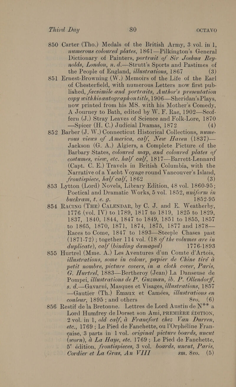 850 Carter (Tho.) Medals of the British Army, 3 vol. in 1, numerous coloured plates, 1861—Pilkington’s General Dictionary of Painters, portrait of Sir Joshua Rey- nolds, London, n. d.—Strutt’s Sports and Pastimes of the People of England, ¢lustrations, 1867 (3) 851 Ernest-Browning (W.) Memoirs of the Life of the Earl of Chesterfield, with numerous Letters now first pub- lished, facsimile and portraits, Authors presentation copy with hisautographon title, 1906—Sheridan’s Plays, now printed from his MS. with his Mother’s Comedy, A Journey to Bath, edited by W. F. Rae, 1902—Scof- fern (J.) Stray Leaves of Science and Folk-Lore, 1870 —Spicer (H. C.) Judicial Dramas, 1872 (4) 852 Barber (J. W.) Connecticut Historical Collections, 2wme- rous views of America, calf, New Haven (1837)— Jackson (G. A.) Algiers, a Complete Picture of the Barbary States, coloured map, and coloured plates of costumes, view, etc. half calf, 1817—Barrett-Lennard (Capt. C. E.) Travels in British Columbia, with the Narrative of a Yacht Voyage round Vancouver’s Island, Frontispiece, half calf, 1862 (3) 853 Lytton (Lord) Novels, Library Edition, 48 vol. 1860-95 ; Poetical and Dramatic Works, 5 vol. 1852, uniform in buckram, t. é. g. 1852-95 854 Racine (THE) CALENDAR, by C. J. and E. Weatherby, 1776 (vol. IV) to 1789, 1817 to 1819, 1825 to 1829, 1837, 1840, 1844, 1847 to 1849, 1851 to 1855, 1857 to 1865,,,1870, 1871, 1874,.08875, 1877 and 1878 — Races to Come, 1847 to 1893—Steeple Chases past (1871-72) ; together 114 vol. (18 of the volumes are in duplicate), calf (binding damaged) 1776-1893 855 Hurtrel (Mme. A.) Les Aventures d’un Comte d’Artois, illustrations, some in colour, papier de Chine tiré a petit nombre, picture covers, in a cloth cover, Paris, G. Hurtrel, 1883—Bertheroy (Jean) La Danseuse de Pompei, @l/ustrations de P. Guzman, 1b. P. Ollendorff, s. d.—Gavarni, Masques et Visages, ¢llustrations, 1857 —Gautier (Th.) Emaux et Camées, zllustrations en couleur, 1895 ; and others 810. (6) 856 Restif dela Bretonne. Lettres de Lord Austin de N** a Lord Humfrey de Dorset son Ami, PREMIERE EDITION, 2vol. in 1, old calf, a Francfort chez Van Durren, etc., 1769 ; Le Pied de Fanchette, ou ’Orphéline Fran- eaise, 3 parts in 1 vol. original picture boards, uncut (worn), @ La Haye, etc. 1769; Le Pied de Fanchette, 5° édition, frontispieces, 3 vol. boards, uncut, Paris, Cordier et La Gras, An VIII sm. 8vo. (5)