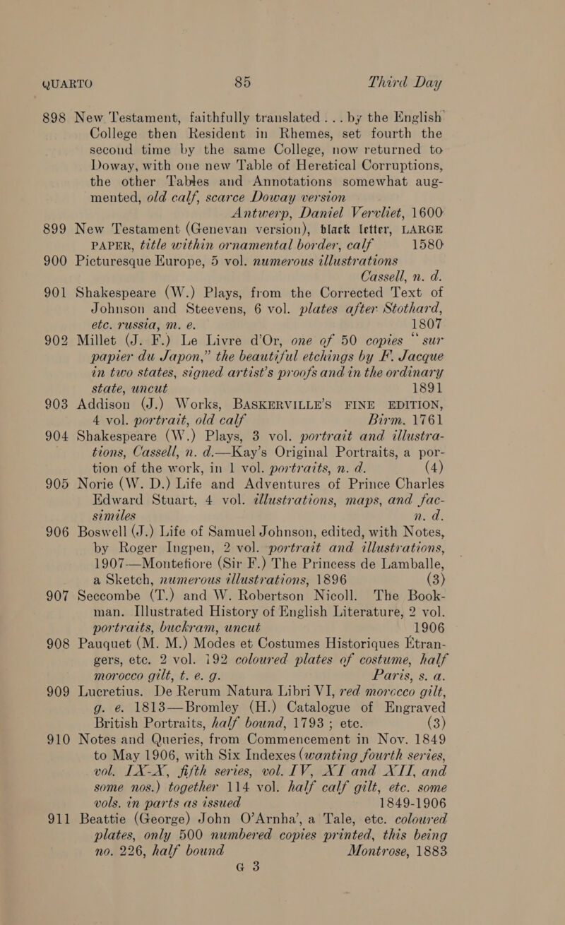 898 906 907 908 909 910 911 New Testament, faithfully translated ...by the English College then Resident in Rhemes, set fourth the second time by the same College, now returned to Doway, with one new Table of Heretical Corruptions, the other Tables and Annotations somewhat aug- mented, old calf, scarce Doway version Antwerp, Daniel Vervliet, 1600 New Testament (Genevan version), black letter, LARGE PAPER, title within ornamental border, calf 1580 Picturesque Europe, 5 vol. numerous illustrations Cassell, n. d. Shakespeare (W.) Plays, from the Corrected Text of Johnson and Steevens, 6 vol. plates after Stothard, etc. russia, mM. @. 1807 Millet (J. F.) Le Livre d’Or, one of 50 copies “ sur papier du Japon,” the beautiful etchings by F. Jacque in two states, signed artist’s proofs and in the ordinary state, uncut 1891 Addison (J.) Works, BASKERVILLE’S FINE EDITION, 4 vol. portrait, old calf Birm. 1761 Shakespeare (W.) Plays, 3 vol. portrait and illustra- tions, Cassell, n. d.—Kay’s Original Portraits, a por- tion of the work, in 1 vol. portraits, n. d. (4) Norie (W. D.) Life and Adventures of Prince Charles Edward Stuart, 4 vol. dlustrations, maps, and fac- similes n.d. Boswell (J.) Life of Samuel Johnson, edited, with Notes, by Roger Ingpen, 2 vol. portrait and illustrations, 1907-—Montefiore (Sir F.) The Princess de Lamballe, a Sketch, nwmerous illustrations, 1896 (3) Seccombe (T.) and W. Robertson Nicoll. The Book- man. Illustrated History of English Literature, 2 vol. portraits, buckram, uncut 1906 Pauquet (M. M.) Modes et Costumes Historiques Etran- gers, etc. 2 vol. 192 coloured plates of costume, half morocco gilt, t. é. g. Paris, s. a. Lucretius. De Rerum Natura Libri VI, red morccco gilt, g. e. 1813—Bromley (H.) Catalogue of Engraved British Portraits, half bound, 1793 ; ete. (3) Notes and Queries, from Commencement in Nov. 1849 to May 1906, with Six Indexes (wanting fourth series, vol, ILX-X, fifth series, vol. IV, XI and XTT, and some nos.) together 114 vol. half calf gilt, etc. some vols. in parts as issued 1849-1906 Beattie (George) John O’Arnha’, a Tale, etc. coloured plates, only 500 numbered copies printed, this being no. 226, half bound Montrose, 1883 G3