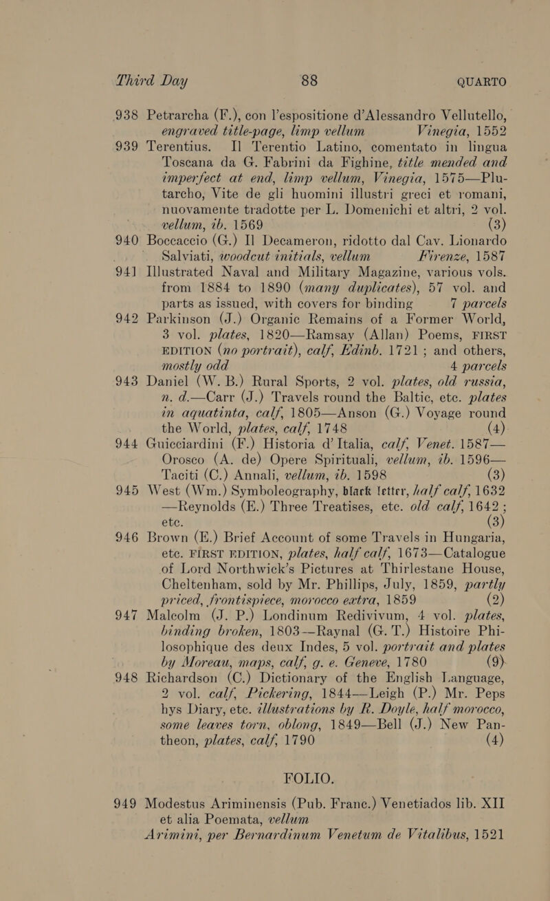 938 Petrarcha (F.), con l’espositione d’Alessandro Vellutello, | engraved title-page, limp vellum Vinegia, 1552 939 Terentius. Il Terentio Latino, comentato in lingua Toscana da G. Fabrini da Fighine, t7tle mended and imperfect at end, limp vellum, Vinegia, 1575—Plu- tarcho, Vite de gli huomini illustri greci et romani, nuovamente tradotte per L. Domenichi et altri, 2 vol. vellum, ib. 1569 (3) 940 Boccaccio (G.) I] Decameron, ridotto dal Cav. Lionardo Salviati, woodcut initials, vellum Firenze, 1587 94] Illustrated Naval and Military Magazine, various vols. from 1884 to 1890 (many duplicates), 57 vol. and parts as issued, with covers for binding 7 parcels 942 Parkinson (J.) Organic Remains of a Former World, 3 vol. plates, 1820—-Ramsay (Allan) Poems, FIRST EDITION (no portrait), calf, Edinb. 1721; and others, mostly odd 4 parcels 943 Daniel (W. B.) Rural Sports, 2 vol. plates, old russia, n. d.—Carr (J.) Travels round the Baltic, ete. plates in aquatinta, calf, 1805—Anson (G.) Voyage round the World, plates, calf, 1748 (4) 944 Guicciardini (F.) Historia d’ Italia, calf, Venet. 1587— Orosco (A. de) Opere Spirituali, vellum, ib. 1596— Taciti (C.) Annali, vellum, ib. 1598 (3) 945 West (Wm.) Symboleography, black letter, half calf, 1632 —Reynolds (E.) Three Treatises, etc. old calf, 1642 ete. (3) 946 Brown (E.) Brief Account of some Travels in Hungaria, etc. FIRST EDITION, plates, half calf, 1673—Catalogue of Lord Northwick’s Pictures at Thirlestane House, Cheltenham, sold by Mr. Phillips, July, 1859, par ly priced, frontispiece, morocco extra, 1859 2) 947 Malcolm (J. P.) Londinum Redivivum, 4 vol. plates, binding broken, 1803-—Raynal (G. T.) Histoire Phi- losophique des deux Indes, 5 vol. portrait and plates by Moreau, maps, calf, g. e. Geneve, 1780 (9). 948 Richardson (C.) Dictionary of the English Language, 2 vol. calf, Pickering, 1844—Leigh (P.) Mr. Peps hys Diary, ete. 2llustrations by R. Doyle, half morocco, some leaves torn, oblong, 1849—Bell (J.) New Pan- theon, plates, calf, 1790 (4) FOLIO. 949 Modestus Ariminensis (Pub. Franc.) Venetiados lib. XII et alia Poemata, vellum Arimini, per Bernardinum Venetum de Vitalibus, 1521