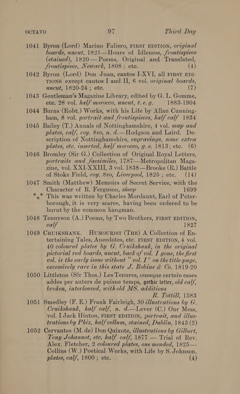 1041 Byron (Lord) Marino Faliero, FIRST EDITION, or7ginal boards, uncut, 1821—Hours of Idleness, frontispiece (stained), 1820— Poems, Original and- Translated, Frontispiece, Newark, 1808 ; ete. (4) 1042 Byron (Lord) Don Juan, cantos I-XVI, all FIRST EDI- TIONS except cantos I and II, 6 vol. original boards, uncut, 1820-24 ; ete. (7) 1043 Gentleman’s Magazine Library, edited by G. L. Gomme, etc. 28 vol. half morocco, uncut, t. e.g. 1883-1904 1044 Burns (Robt.) Works, with his Life by Allan Cunning- ham, 8 vol. portrait and frontispieces, half calf 1834 1045 Bailey (T.) Annals of Nottinghamshire, 4 vol. map and plates, calf, roy. 8vo, n. d.—Hodgson and Laird. De- scription of Nottinghamshire, engravings, some extra plates, etc. inserted, half morocco, g. e. 1813; ete. (6) 1046 Bromley (Sir G.) Collection of Original Royal Letters, portraits and facsimiles, 1787—Metropolitan Maga- zine, vol. XXI-X XIII, 3 vol. 1838—Brooke (R.) Battle of Stoke Field, roy. 8v0, Liverpool, 1825; etc. (14) 1047 Smith (Matthew) Memoirs of Secret Service, with the Character of R. Ferguson, sheep 1699 *,* This was written by Charles Mordaunt, Earl of Peter- borough, it is very scarce, having been ordered to be burnt by the common hangman. 1048 Tennyson (A.) Poems, by Two Brothers, FIRST EDITION, calf 1827 1049 CrUIKSHANK: Humourist (THE) A Collection of En- tertaining Tales, Anecdotes, etc. FIRST EDITION, 4 vol. 40 coloured plates by G. Cruikshank, in the original pictorial red boards, uncut, back of vol. I gone, the first vol. is the early issue without “vol. I” on the title-page, excessively rare in this state J. Robins &amp; Co. 1819-20 1050 Littleton (Str Thos.) Les Tenures, ouesque certein cases addes per auters de puisne temps, gothic letter, old calf, broken, interleaved, withold MS. additions | R. Tottill, 1583 1051 Smedley (F. E.) Frank Fairleigh, 30 ¢llustrations by G. Cruikshank, half calf, n. d.—Lever (C.) Our Mess, vol. I Jack Hinton, FIRST EDITION, portrait, and illus- trations by Phiz, halfvellum, stained, Dublin, 1843 (2) 1052 Cervantes (M.de) Don Quixote, ¢llustrations by Gilbert, Tony Johannot, etc. half calf, 1877 — Trial of Rev. Alex. Fletcher, 2 coloured plates, one mended, 1825 — Collins (W.) Poetical Works, with Life by S. Johnson, plates, calf, 1800 ; ete. (4)