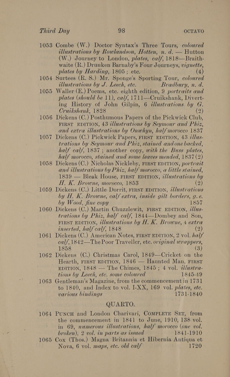 Third Day ; eS - OCTAVO 1053 Combe (W.) Doctor Syntax’s Three Tours, colowred illustrations by Rowlandson, Hotten, n. d. — Hutton (W.) Journey to London, plates, calf, 1818—Braith- waite (R.) Drunken Barnaby’s Four Journeys, vignette, plates by Harding, 1805 ; ete. (4) 1054 Surtees (R. 8.) Mr. Sponge’s Sporting Tour, coloured illustrations by J. Leech, ete. Bradbury, n. d. 1055 Waller (E.) Poems, etc. eighth edition, 9 portraits and plates (should be 11), calf, 1711—-Cruikshank, Divert- ing History of John Gilpin, 6 dllustrations by G. Cruikshank, 1828 (2) 1056 Dickens (C.) Posthumous Papers of the Pickwick Club, FIRST EDITION, 43 zllustrations by Seymour and Phiz, and extra illustrations by Onwhyn, half morocco 1837 1057 Dickens (C.) Pickwick Papers, FIRST EDITION, 43 2/lus- trations by Seymour and Phiz, stained and one backed, half calf, 1837 ; another copy, with the Buss plates, half morocco, stained and some leaves mended, 1837 (2) 1058 Dickens (C.) Nicholas Nickleby, FIRST EDITION, portrait and illustrations by Phiz, half morocco, a little stained, 1839 — Bleak House, FIRST EDITION, ¢llustrations by H. K. Browne, morocco, 1853 (2) 1059 Dickens (C.) Little Dorrit, FIRST EDITION, 7/lustrations by H. K. Browne, calf extra, inside gilt borders, g. e. by Wood, fine copy 1857 1060. Dickens (C.) Martin Chuzzlewit, FIRST EDITION, 7/lus- trations by Phiz, half calf, 1844—Dombey and Son, FIRST EDITION, @lustrations by H. K. Browne, 4 extra inserted, half calf, 1848 (2) 1061 Dickens (C.) American Notes, FIRST EDITION, 2 vol. half calf, 1842—The Poor Traveller, etc. orzginal wrappers, 1858 (3) 1062 Dickens (C.) Christmas Carol, 1849—Cricket on the Hearth, FIRST EDITION, 1846 — Haunted Man, FIRST EDITION, 1848 — ‘lhe Chimes, 1845; 4 vol. 2dlustra- tions by Leech, etc. some coloured 1845-49 1063 Gentleman’s Magazine, from the commencement in 1731 to 1840, and Index to vol. I-XX, 169 vol. plates, ete. various bindings 1731-1840 QUARTO. 1064 PuncH and London Charivari, COMPLETE SET, from the commencement in 1841 to June, 1910, 138 vol. in 69, numerous illustrations, half morocco (one vol. broken), 2 vol. in parts as issued 1841-1910 1065 Cox (Thos.) Magna Britannia et Hibernia Antiqua et