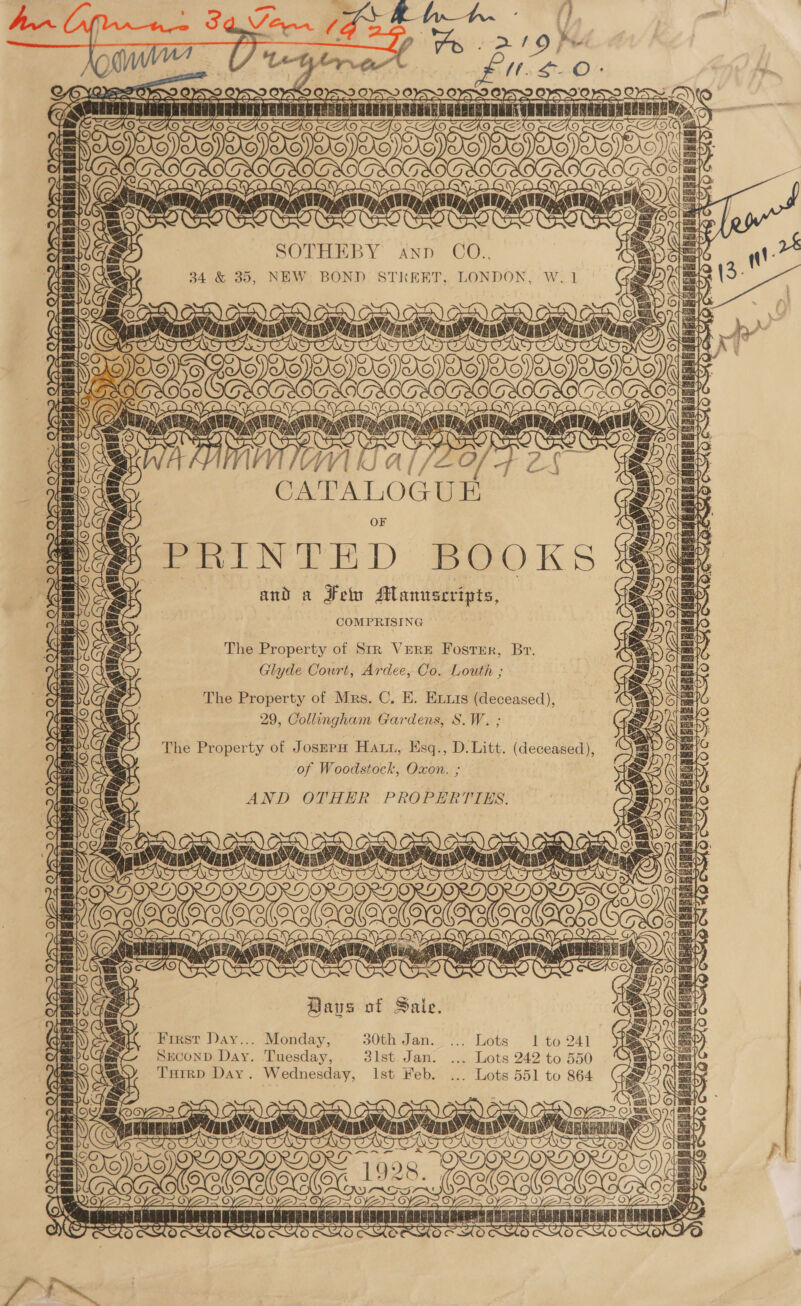 SOTHEBY ann CO.., 34 &amp; 35, NEW BOND STREET, LONDON, W.1 Same meme lo) [Qs any rns as ATT Te astro ©) sreweareuyenrs OBC VI CATALOGUE PRINTED BOOKS and a Feln Manuscripts, COMPRISING fo) SS MBRER BREED he pane ae LTT v&lt; naga The Property of Str VERE FostEr, Br. Glyde Court, Ardee, Co. Louth ; The Property of Mrs. C. E. Exxts (deceased), 29, Collingham Gardens, S.W. ; The Property of JOSEPH Hatt, Hsq., D. Litt. (deceased), : of Woodstock, Oxon. ; AND OTHER PROPERTTES. THD 7c sannansiconaty [Qe ' {a ideahaskes Loe v= Baus of Sale. First Day... Monday, 30th Jan. ... Lots 1 to 241 SECOND Day. Tuesday, sist. Jan. .... Lots 242 to 550 Turrp Day. Wednesday, Ist Feb. ... Lots 551 to 864 