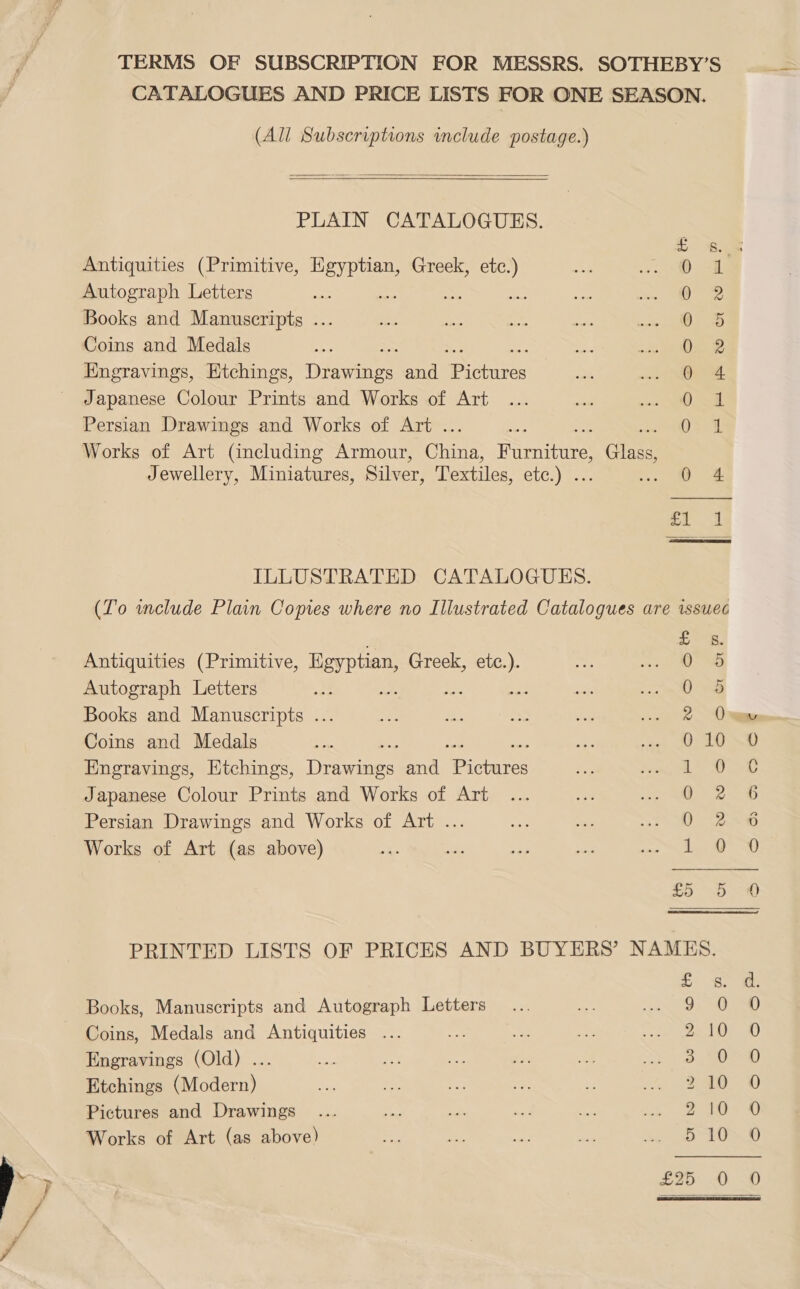 TERMS OF SUBSCRIPTION FOR MESSRS. SOTHEBY’S CATALOGUES AND PRICE LISTS FOR ONE SEASON. (All Subscriptions include postage.)   PLAIN CATALOGUES. Antiquities (Primitive, pee Greek, etc.) Autograph Letters ao Books and Manuscripts ... Coins and Medals Engravings, Etchings, Dee and ea Japanese Colour Prints and Works of Art Persian Drawings and Works of Art . Works of Art (including Armour, Ghee pati Gres Jewellery, Miniatures, Silver, Textiles, Sh) _ © &amp; SS6E6c8SE 6 BS   ILLUSTRATED CATALOGUES. (To include Plain Copies where no Illustrated Catalogues are issuec  £ Ss. Antiquities (Primitive, Egyptian, Greek, a 0 4S Autograph Letters sae me “Ee 0a Books and Manuscripts ... 2 One Coins and Medals 010 0 Engravings, Etchings, Denene and me Rage es 1 Japanese Colour Prints and Works of Art ie eee Persian Drawings and Works of Art ... D2 Works of Art (as above) 1. 0) = See sone PRINTED LISTS OF PRICES AND BUYERS’ NAMES. S oa: Books, Manuscripts and Autograph Letters ee ex. Se) Coins, Medals and Antiquities ... oe ar ee Bere orth mw Engravings (Old) ... os 3.00 Etchings (Modern) ty BAGO Pictures and Drawings ... He mn ee oe Sy EE A) Works of Art (as above) 510 0 