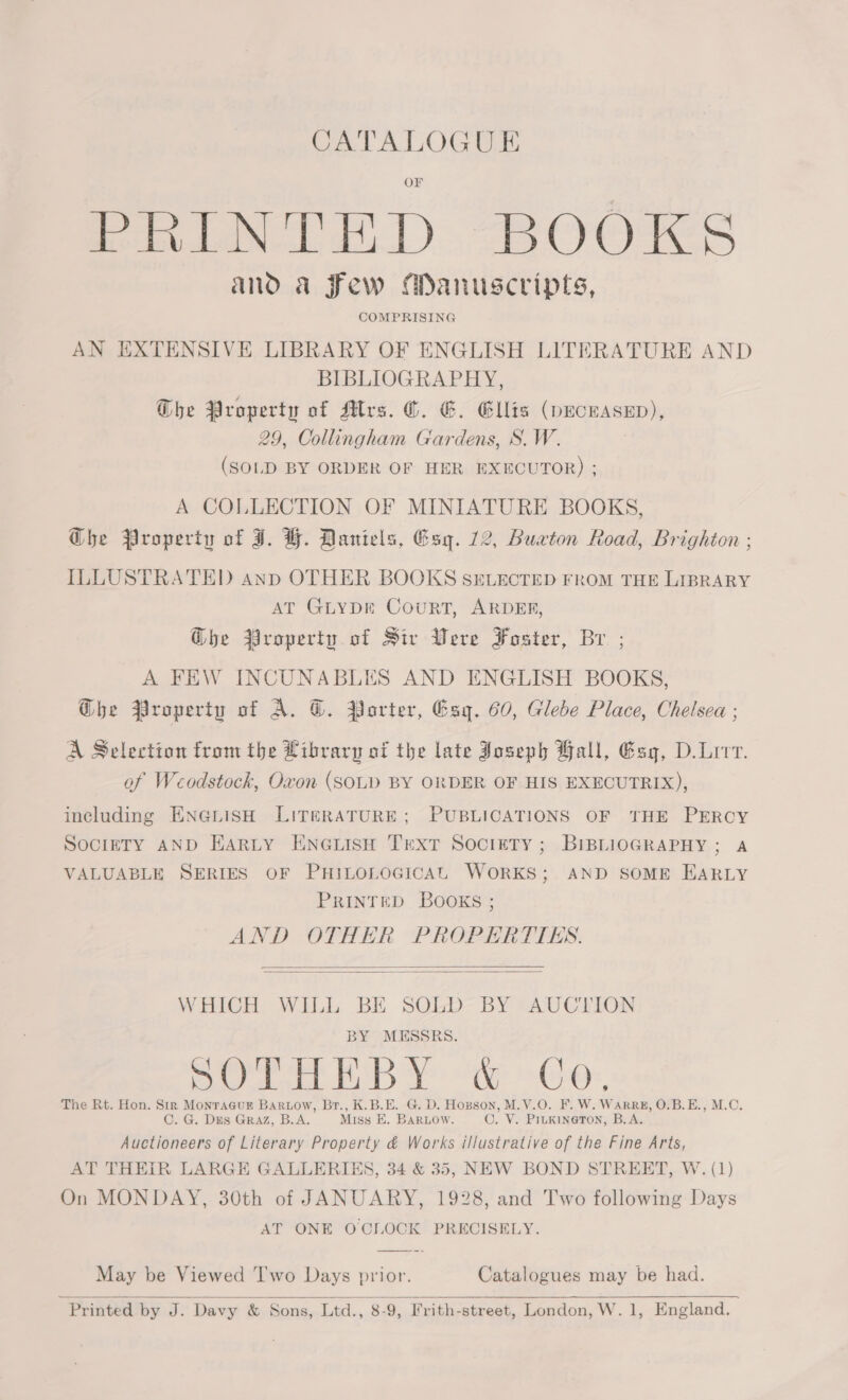 CATALOGUE PRINTED BOOKS and a Few Manuscripts, COMPRISING AN EXTENSIVE LIBRARY OF ENGLISH LITERATURE AND BIBLIOGRAPHY, Ghe Property of Mrs. ©. G. Ellis (pecwasen), 29, Collingham Gardens, S.W. (SOLD BY ORDER OF HER EXECUTOR) ; A COLLECTION OF MINIATURE BOOKS, Ghe Property of I. H. Daniels, Esq. 12, Buxton Road, Brighton ; ILLUSTRATED anp OTHER BOOKS SELECTED FROM THE LIBRARY AT GLYDE CouRT, ARDER, Ghe Property of Sir Were Foster, Br ; A FEW INCUNABLES AND ENGLISH BOOKS, Ghe Property of A. G. Porter, Esq. 60, Glebe Place, Chelsea ; A Selection from the Library of the late Joseph Ball, Esg, D.Lrrv. of Weodstock, Oxon (SOLD BY ORDER OF HIS EXECUTRIX), including ENGLISH LITERATURE; PUBLICATIONS OF THE PERCY SOCIETY AND HARLY ENGLISH TEXT Society; BIBLIOGRAPHY; A VALUABLE SERIES OF PHILOLOGICAL WORKS; AND SOME EARLY PRINTED BOOKS ; AND OTHER PROPERTIES.   WHICH WILL BE SOLD BY AUCTION BY MESSRS. Py Te BoB a he eo, The Rt. Hon. a MonTa@uE Bartow, Br., K.B.E. G. D. Hopson, M.V.O. F. W. WARRE, O.B.E., M.C. . G. Dis Graz, B.A. Miss E. BARLOW. ©. V. PILKINGTON, B.A. aictenk of Literary Property &amp; Works illustrative of the Fine Arts, AT THEIR LARGE GALLERIES, 34 &amp; 35, NEW BOND STREET, W. (1) On MONDAY, 30th of JANUARY, 1928, and Two following Days AT ONE OCLOCK PRECISELY. May be Viewed Two Days prior. Catalogues may be had. Printed by J. Davy &amp; Sons, Ltd., 8-9, Frith-street, London, W. 1, England.  