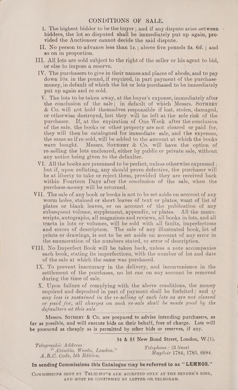 1, The highest bidder to be the buyer ; and if any dispute arise vbetween bidders, the lot so disputed shall be immediately put up again, pro- vided the Auctioneer cannot decide the said dispute. | II. No person to advance less than 1s. ; above five pounds 2s. 6d. ; and so On in proportion. ITT. All lots are sold subject to the right of the seller or his agent to bid, or else to impose a reserve. IV. The purchasers to give in their names and places of abode, and to pay down 10s. in the pound, if required, in part payment of the purchase- money, in default of which the lot or lots purchased to be immediately put up again and re-sold. V. The lots to be taken away, at the buyer’s expense, immediately after the conclusion of the sale; in default of which Messrs. SoTHEBY &amp; Co. will not hold themselves responsible if lost, stolen, damaged, or otherwise destroyed, but they will be left at the sole risk of the purchaser. If, at the expiration of One Week after the conclusion of the sale, the books or other property are not cleared or paid for, they will then be catalogued for immediate sale, and the expenses, the same as if re-sold, will be added to the amount at which the books were bought. Messrs. SorHmeBy &amp; Co. will have the option of re-selling the lots uncleared, either by public or private sale, without any notice being given to the defaulter. VI. All the books are presumed to be perfect, unless otherwise expressed ; but if, upon collating, any should prove defective, the purchaser wil] be at liberty to take or reject them, provided they are received back within Fourteen Days after the conclusion of the sale, when the purchase-money will be returned. VII. The sale of any book or books is not to be set aside on account of any worm holes, stained or short leaves of text or plates, want of list of plates or blank leaves, or on account of the publication of any subsequent volume, supplement, appendix, or plates. All the manu- scripts, autographs, all magazines and reviews, all books in lots, and all tracts in lots or volumes, will be sold with all faults, imperfections and errors of description. The sale of any illustrated book, lot of prints or drawings, is not to be set aside on account of any error in the enumeration of the numbers stated, or error of description. VIII. No Imperfect Book will be taken back, unless a note accompanies each book, stating its imperfections, with the number of lot and date of the sale at which the same was purchased. [X. To prevent inaccuracy in the delivery, and inconvenience in the settlement of the purchases, no lot can on any account be removed during the time of sale. X. Upon failure of complying with the above conditions, the money required and deposited in part of payment shall be forfeited; and 2 any loss 1s sustarned rn the ve-selling of such lots as are not cleared or paid for, all charges on such re-sale shall be made good by the defaulters at this sale. Messrs. SorHEBY &amp; Co, are prepared to advise intending purchasers, as far as possible, and will execute bids on their behalf, free of charge. Lots will be procured as cheaply as is permitted by other bids or reserves, if any.  34 &amp; 35 New Bond Street, London, W.(1). Telegraphic Address : ea : “ Abinitio, Wesdo, London.” | eee SPe eens 6684 A.B.C. Code, 5th Edition. y , , . In sending Commissions this Catalogue may be referred to as ‘“‘ LEMNOS.”  ComMMISSIOXS SENT BY TELEYHOYE ARE ACCEPTED ONLY AT THE SENDER’S RISK, AND MUST BE CONFIRMED BY LETTER OR TELEGRAM.