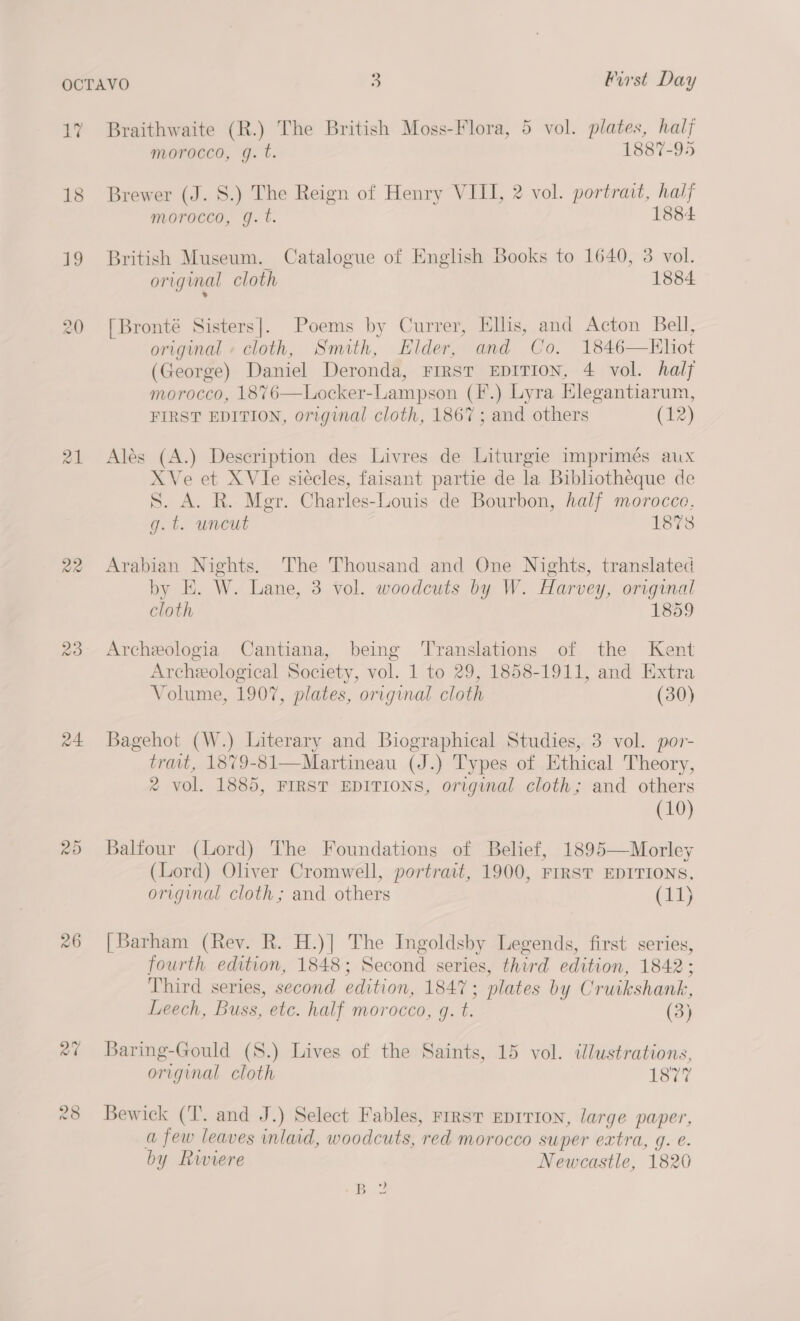 18 19 a1 a4 26 Morocco, g. t. 1887-95 Brewer (J. 8S.) The Reign of Henry VIII, 2 vol. portrait, half morocco, g.t. 1884 British Museum. Catalogue of English Books to 1640, 3 vol. original cloth 1884 [Bronté Sisters]. Poems by Currer, Ellis, and Acton Bell, original » cloth, Smith, Hilder, and Co. 1846—KHhit (George) Daniel Deronda, FIRST EDITION, 4 vol. half morocco, 1876—Locker-Lampson (F.) Lyra Elegantiarum, FIRST EDITION, original cloth, 1867; and others (£2) Alés (A.) Description des Livres de Liturgie imprimés aux XVe et XVIe siécles, faisant partie de la Bibliotheque de S. A. R. Mgr. Charles-Louis de Bourbon, half morocco. g.t. uncut 18738 Arabian Nights. The Thousand and One Nights, translated by E. W. Lane, 3 vol. woodcuts by W. Harvey, original cloth 1859 Archeologia Cantiana, being ‘Translations of the Kent Archeological Society, vol. 1 to 29, 1858-1911, and Extra Volume, 1907, plates, original cloth (30) Bagehot (W.) Literary and Biographical Studies, 3 vol. por- trait, 1879-81—Martineau (J.) Types of Ethical Theory, 2 vol. 1885, FIRST EDITIONS, original cloth; and others (10) Balfour (Lord) The Foundations of Belief, 1895—Morley (Lord) Oliver Cromwell, portrait, 1900, FIRST EDITIONS, original cloth; and others (11) [Barham (Rev. R. H.)] The Ingoldsby Legends, first series, fourth edition, 1848; Second series, third edition, 1842; Third series, second edition, 1847; plates by Cruikshank, Leech, Buss, etc. half morocco, g. t. (3) Baring-Gould (S.) Lives of the Saints, 15 vol. ilustrations, original cloth 1877 Bewick (T. and J.) Select Fables, FIRST EDITION, large paper, a few leaves inlaid, woodcuts, red morocco super extra, g. e. by Riviere Newcastle, 1820 Bo