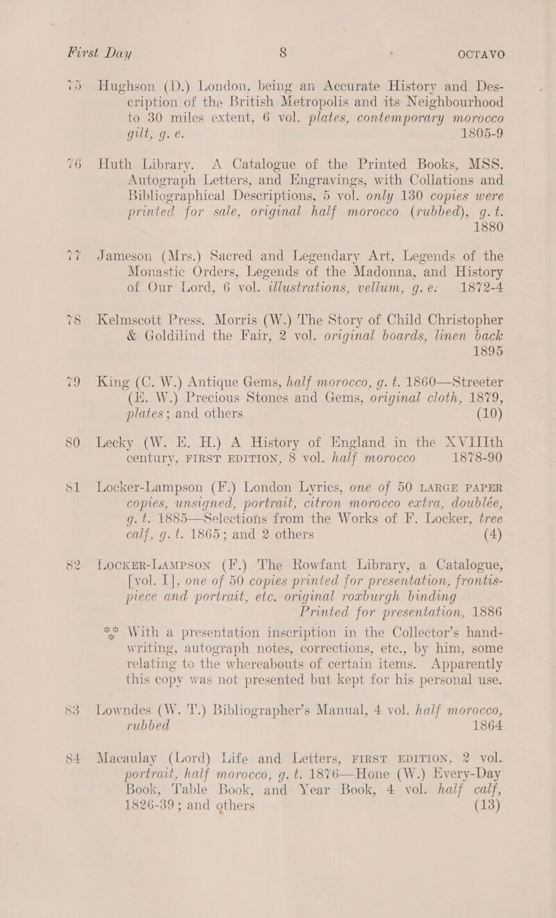 Pere (Oy) 76 mp ~ rf ow 83 S+ Hughson (D.) London, being an Accurate History and Des- cription of the British Metropolis and its Neighbourhood to 30 miles extent, 6 vol. plates, contemporary morocco gilt, g. é. _ 1805-9 Huth Library. A Catalogue of the Printed Books, MSS. Autograph Letters, and Engravings, with Collations and Bibliographical Descriptions, 5 vol. only 130 copies were printed for sale, original half morocco (rubbed), g. t. 1880 Jameson (Mrs.) Sacred and Legendary Art, Legends of the Monastic Orders, Legends of the Madonna, and History of Our Lord, 6 vol. tlustrations, vellum, g.e: 1872-4 Kelmscott Press. Morris (W.) The Story of Child Christopher &amp; Goldilind the Fair, 2 vol. original boards, linen back 1895 King (C. W.) Antique Gems, half morocco, g. t. 1860—Streeter (i. W.) Precious Stones and Gems, original cloth, 1879, plates; and others (10) Lecky (W. EH. H.) A History of England in the XVIIIth century, FIRST EDITION, 8 vol. half morocco 1878-90 Locker-Lampson (F.) London Lyrics, one of 50 LARGE PAPER copies, unsigned, portrat, citron morocco extra, doublée, g. t. 1885—Selections from the Works of F. Locker, tree calf, g. t. 1865; and 2 others (4)  Locxer-Lameson (F.) The Rowfant Library, a Catalogue, [vol. L], one of 50 copies printed for presentation, frontis- prece and portrat, etc. original roxburgh binding Printed for presentation, 1886 ** With a presentation inscription in the Collector’s hand- writing, autograph notes, corrections, etc., by him, some relating to the whereabouts of certain items. Apparently this copy was not presented but kept for his personal use. Lowndes (W. T’.) Bibliographer’s Manual, 4 vol. half morocco, rubbed 1864 Macaulay (Lord) Life and Letters, FIRST EDITION, 2 vol. portrait, half morocco, g. t. 1876—Hone (W.) Every-Day Book, Table Book, and Year Book, 4 vol. half calf, 1826-39; and others (13)