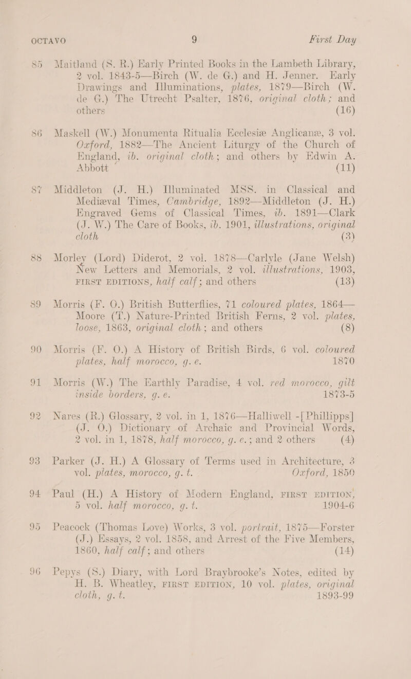 85 Maitland (8. R.) Early Printed Books in the Lambeth Library, 2 vol. 1843-5—Birch (W. de G.) and H. Jenner. larly Drawings and Illuminations, plates, 1879—Birch (W. de G.) The Utrecht Psalter, 1876, original cloth; and others (16)  86 Maskell (W.) Monumenta Ritualia Ecclesie Anglicane, 3 vol. Oxford, 1882—The Ancient Liturgy of the Church of England, ib. original cloth; and others by Edwin A. Abbott ° (11) 8% Middleton (J. H.) Dluminated MSS. in Classical and Medieval Times, Cambridge, 1892—-Middleton (J. H.) Engraved Gems of Classical Times, 1b. 1891—Clark (J. W.) The Care of Books, ib. 1901, wlustrations, original cloth (3) 88 Morley (Lord) Diderot, 2 vol. 1878—Carlyle (Jane Welsh) New Letters and Memorials, 2 vol. ilustrations, 1903, FIRST EDITIONS, half calf; and others (13) 89 Morris (F. O.) British Butterflies, 71 coloured plates, 1864— Moore (T.) Nature-Printed British Ferns, 2 vol. plates, loose, 1863, original cloth; and others (8) 90 Morris (F. 0.) A History of British Birds, 6 vol. coloured plates, half morocco, g. e. 1870 91 Morris (W.) The Earthly Paradise, 4 vol. red morocco, gilt inside borders, g. e. 1873-5 92 Nares (R.) Glossary, 2 vol. in 1, 1876—Halliwell -[ Phillipps| (J. O.) Dictionary of Archaic and Provincial Words, 2 vol. in 1, 1878, half morocco, g. e.; and 2 others (4) 93 Parker (J. H.) A Glossary of Terms used in Architecture, 3 vol. plates, morocco, g. t. Oxford, 1859 94 Paul (H.) A History of Modern England, Frrst EDITION, 5 vol. nalf morocco, g. t. 1904-6 95 Peacock (Thomas Love) Works, 3 vol. portrait, 1875—Forster (J.) Essays, 2 vol. 1858, and Arrest of the Five Members, 1860, half calf; and others (14) 96 Pepys (8.) Diary, with Lord Braybrooke’s Notes, edited by H. B. Wheatley, rrrsT EDITION, 10 vol. plates, original cloth, gq. t. 1893-99