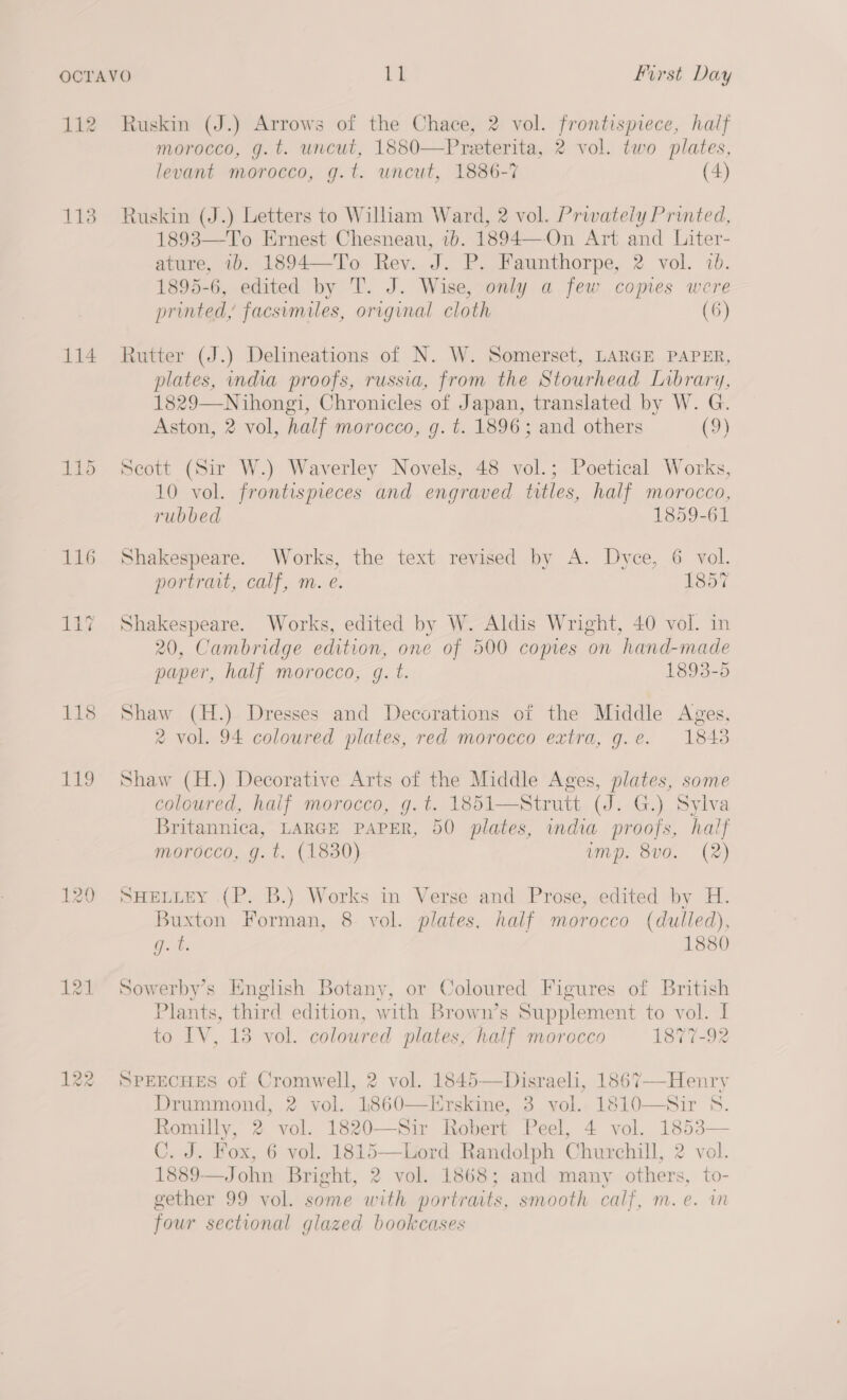 He 113 114 118 bans, Ruskin (J.) Arrows of the Chace, 2 vol. frontispiece, half morocco, g.t. uncut, 1880—Preterita, 2 vol. two plates, levant morocco, g.t. uncut, 1886-7 (4) Ruskin (J.) Letters to Wilham Ward, 2 vol. Prwwately Printed, 1893—To Ernest Chesneau, 1b. 1894—On Art and Liter- ature, 1b. 1894—-To Rev. J. P. Faunthorpe, 2 vol. 2b. 1895-6, edited by T. J. Wise, only a few comes were printed, facsimiles, original cloth (6)  Rutter (J.) Delineations of N. W. Somerset, LARGE PAPER, plates, india proofs, russia, from the Stourhead Library, 1829—Nihongi, Chronicles of Japan, translated by W. G. Aston, 2 vol, half morocco, g. t. 1896; and others (9) Seott (Sir W.) Waverley Novels, 48 vol.; Poetical Works, 10 vol. frontispieces and engraved titles, half morocco, rubbed 1859-61 Shakespeare. Works, the text revised by A. Dyce, 6 vol. portrait, calf, m. e. 1857 Shakespeare. Works, edited by W. Aldis Wright, 40 vol. in 20, Cambridge edition, one of 500 copies on hand-made paper, half morocco, g. t. 1893-5 Shaw (H.) Dresses and Decorations of the Middle Ages, 2 vol. 94 coloured plates, red morocco extra, g.e. 1848 Shaw (H.) Decorative Arts of the Middle Ages, plates, some coloured, half morocco, g. t. 1851—Strutt (J. G.) Sylva Britannica, LARGE PAPER, 50 plates, india proofs, half morocco, g.t. (1830) ump. 8v0. (2) SHELLEY (P. B.) Works in Verse and Prose, edited by H. Buxton Forman, 8 vol. plates, nalf morocco (dulled), Gs ib 1880 Sowerby’s Hnghsh Botany, or Coloured Figures of British Plants, third edition, with Brown’s Supplement to vol. I to IV, 13 vol. coloured plates, half morocco 1877-92 SPEECHES of Cromwell, 2 vol. 1845—Disraeli, 1867—-Henry Drummond, 2 vol. 1860—Hrskine, 3 vol. 1810—Sir 8. Romilly, 2 vol. 1820—Sir Robert Peel, 4 vol. 1853— C. J. Fox, 6 vol. 1815—Lord Randolph Churchill, 2 vol. 1889—John Bright, 2 vol. 1868; and many others, to- gether 99 vol. some with portraits, smooth calf, m.e. wm four sectional glazed bookcases 