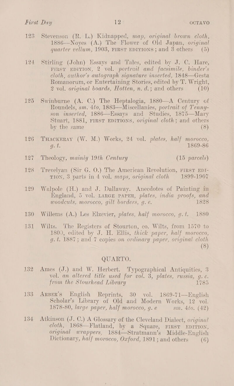 123 124 125 133 134 Stevenson (R. L.) Kidnapped, map, original brown cloth, 1886-—Noyes (A.) The Flower of Old Japan, original quarter vellum, 1903, FIRST EDITIONS; and 3 others (5) Stirhng (John) Essays and Tales, edited by J. C. Hare, FIRST EDITION, 2 vol. portrait and facsimile, binders cloth, author's autograph signature wmserted, 1848—Gesta Romanorum, or Entertaining Stories, edited by T. Wright, 2 vol. original boards, Hotten, n. d.; and others (10) Swinburne (A. C.) The Heptalogia, 1880—A Century of Roundels, sm. 4t0, 1883—Miscellanies, portrait of Tenny- son iwmserted, 1886—-Essays and Studies, 1875—Mary Stuart, 1881, FIRST EDITIONS, original cloth; and others by the same (8) THACKERAY (W. M.) Works, 24 vol. plates, half morocco, Gu: 1869-86 Theology, mamly 19th Century (15 parcels) Trevelyan (Sir G. O.) The American Revolution, FIRST EDI- TION, 3 parts in 4 vol. maps, original cloth 1899-1907 Walpole (H.) and J. Dallaway. Anecdotes of Painting in England, 5 vol. LARGE PAPER, plates, india proofs, and woodcuts, morocco, gilt borders, g. e. 1828 Willems (A.) Les Hlzevier, plates, half morocco, g.t. 1880 Wilts. The Registers of Stourton, co. Wilts, from 1570 to 1800, edited by J. H. Ellis, thick paper, half morocco, g.t. 1887; and 7 copies on ordinary paper, original cloth (8) QUARTO. Ames (J.) and W. Herbert. Typographical Antiquities, 3 vol. an altered title used for vol. 3, plates, russia, g. e. from the Stourhead Library 1785 ARBERS Hnglish Reprints, 30 vol. 1869-71—English Scholar’s Library of Old and Modern Works, 12 vol. 1878-80, large paper, half morocco, g. e sim. 4to. (42) Atkinson (J. C.) A Glossary of the Cleveland Dialect, original cloth, 1868—Flatland, by a Square, FIRST EDITION, original wrappers, 1884—Stratmann’s Middle-English