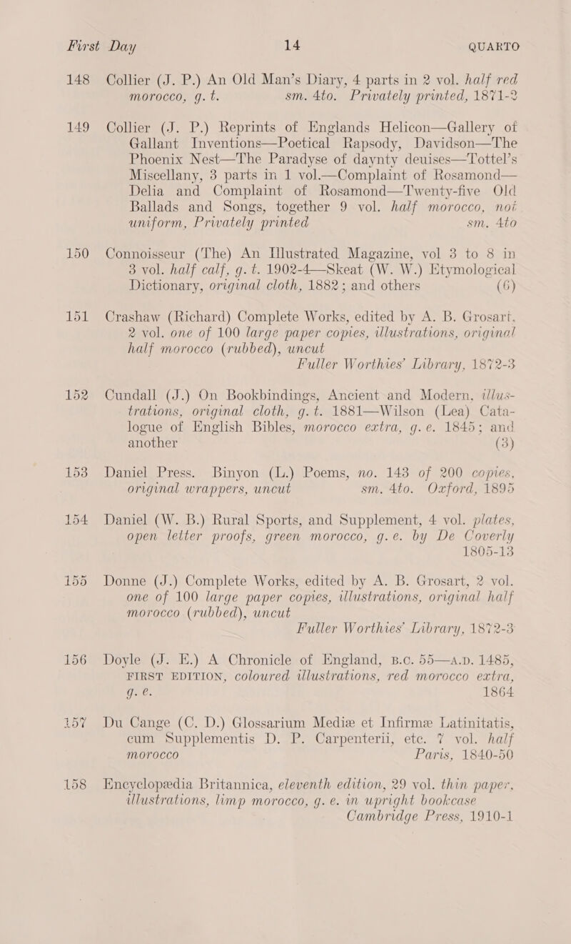 148 149 150 152 157 158 Collier (J. P.) An Old Man’s Diary, 4 parts in 2 vol. half red morocco, g.t. sm. 4to. Privately printed, 1871-2 Collier (J. P.) Reprints of Englands Helicon—Gallery of Gallant Inventions—Poetical Rapsody, Davidson—The Phoenix Nest—The Paradyse of daynty deuises—Tottel’s Miscellany, 3 parts in 1 vol.—Complaint of Rosamond— Delia and Complaint of Rosamond—Twenty-five Old Ballads and Songs, together 9 vol. half morocco, noi uniform, Prwately printed sm, 4to Connoisseur (The) An Ulustrated Magazine, vol 3 to 8 in 3 vol. half calf, g. t. 1902-4—Skeat (W. W.) Etymological Dictionary, original cloth, 1882; and others (6) Crashaw (Richard) Complete Works, edited by A. B. Grosart. 2 vol. one of 100 large paper comes, uUlustrations, original half morocco (rubbed), uncut Fuller Worthies’ Library, 1872-3 Cundall (J.) On Bookbindings, Ancient and Modern, tlus- trations, original cloth, g.t. 1881—Wilson (Lea) Cata- logue of English Bibles, morocco extra, g.e. 1845; and another (3) Daniel Press. Binyon (L.) Poems, no. 143 of 200 comes, original wrappers, uncut sm. 4to. Oxford, 1895 Daniel (W. B.) Rural Sports, and Supplement, 4 vol. plates, open letter proofs, green morocco, g.e. by De Coverly 1805-13 Donne (J.) Complete Works, edited by A. B. Grosart, 2 vol. one of 100 large paper comes, illustrations, original half morocco (rubbed), uncut Fuller Worthves’ Library, 1872-3 Doyle (J. EK.) A Chronicle of England, 8.c. 55—a.p. 1485, FIRST EDITION, coloured illustrations, red morocco extra, gue. 1864 Du Cange (C. D.) Glossarium Mediz et Infirme Latinitatis, cum Supplementis D. P. Carpenterii, ete. 7 vol. half morocco Paris, 1840-50 Encyclopedia Britannica, eleventh edition, 29 vol. thin paper, ulustrations, limp morocco, g.e. im upright bookcase | Cambridge Press, 1910-1