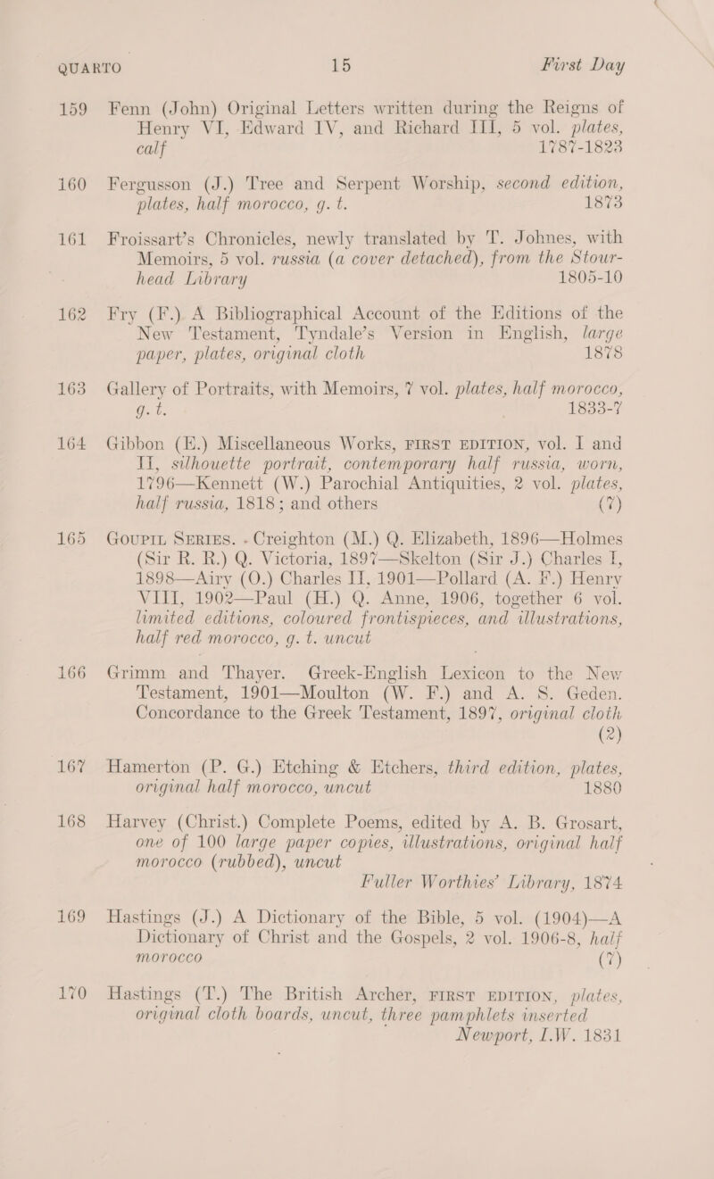 159 Fenn (John) Original Letters written during the Reigns of Henry VI, Edward IV, and Richard III, 5 vol. plates, calf 1787-1823 160 Fergusson (J.) Tree and Serpent Worship, second edition, plates, half morocco, g. t. 1873 161 Froissart’s Chronicles, newly translated by T. Johnes, with Memoirs, 5 vol. russia (a cover detached), from the Stour- head Library 1805-10 162 Fry (F.) A Bibliographical Account of the Editions of the New Testament, Tyndale’s Version in English, large paper, plates, original cloth 1878 163 Gallery of Portraits, with Memoirs, 7 vol. plates, half morocco, g. t. 1833-7 164 Gibbon (E.) Miscellaneous Works, FIRST EDITION, vol. I and Ii, silhouette portrait, contemporary half russia, worn, 1796—Kennett (W.) Parochial Antiquities, 2 vol. plates, half russia, 1818; and others (7) 165 Gouprt SERIEs. - Creighton (M.) Q. Elizabeth, 1896—Holmes (Sir R. R.) Q. Victoria, 1897—Skelton (Sir J.) Charles I 1898—Airy (0.) Charles IJ, 1901—Pollard (A. F.) Henry VIII, 1902—Paul (H.) Q. Anne, 1906, together 6 vol. limited editions, coloured frontispieces, and “illustrations, half red morocco, g. t. uncut 166 Grimm oe Thayer. Greek-English eee to the New Testament, 1901—Moulton (W. F.) and A. S. Geden. Concordance to the Greek Testament, 1897, original cloth (2) 16% Hamerton (P. G.) Etching & Etchers, third edition, plates, original half morocco, uncut 1880 168 Harvey (Christ.) Complete Poems, edited by A. B. Grosart, one of 100 large paper copies, illustrations, original half morocco (rubbed), uncut Fuller Worthies’ Library, 1874 169 Hastings (J.) A Dictionary of the Bible, 5 vol. (1904)—A Dictionary of Christ and the Gospels, 2 vol. 1906-8, half morocco (7) 170 Hastings (T.) The British Archer, FIRST EDITION, plates, origmal cloth boards, uncut, three pamphlets inserted Newport, I.W. 1831