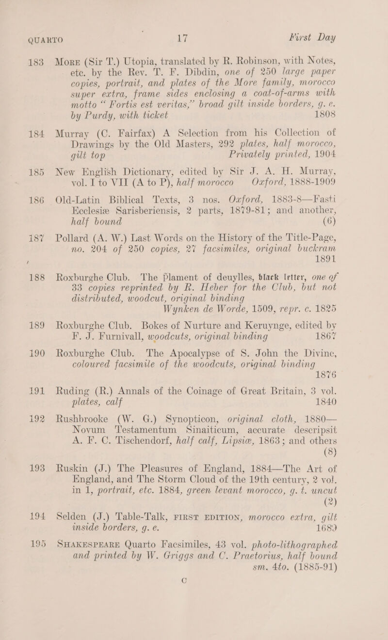 183 184 185 186 139 190 193 Mors (Sir T.) Utopia, translated by R. Robinson, with Notes, etc. by the Rev. T. F. Dibdin, one of 250 large paper copies, portrait, and plates of the More family, morocco super extra, frame sides enclosing a coat-of-arms with motto “ Fortis est veritas,’ broad gilt inside borders, g. e. by Purdy, with ticket 1808 Murray (C. Fairfax) A Selection from his Collection of Drawings by the Old Masters, 292 plates, half morocco, gut top Prwately printed, 1904 New English Dictionary, edited by Sir J. A. H. Murray, vol. Ito VII (A to P), half morocco Oxford, 1888-1909 Old-Latin Biblical Texts, 3 nos. Ozford, 1883-8—Fasti Keclesie Sarisberiensis, 2 parts, 1879-81; and another, half bound (6) Pollard (A. W.) Last Words on the History of the Title-Page, no. 204 of 250 copies, 27 facsumiles, original buckram 1891 Roxburghe Club. The Plament of deuylles, black letter, one of 33 comes reprinted by R. Heber for the Club, but not distributed, woodcut, original binding Wynken de Worde, 1509, repr. c. 18205 Roxburghe Club. Bokes of Nurture and Keruynge, edited by F. J. Furnivall, woodcuts, original binding 1867 Roxburghe Club. The Apocalypse of 8. John the Divine, coloured facsimile of the woodcuts, original binding 1876 Ruding (R.) Annals of the Coinage of Great Britain, 3 vol. plates, calf 1840 Rushbrooke (W. G.) Synopticon, original cloth, 1880— Novum ‘Testamentum Sinaiticum, accurate descripsit A. F. C. Tischendorf, half calf, Lipsiw, 1863; and others (8) Ruskin (J.) The Pleasures of England, 1884—The Art of England, and The Storm Cloud of the 19th century, 2 vol. in 1, portrait, etc. 1884, green levant morocco, g. t. uncut (2) Selden (J.) Table-Talk, First EDITION, morocco extra, gilt mside borders, g. e. 168) SHAKESPEARE Quarto Facsimiles, 43 vol. photo-lithographed and printed by W. Griggs and C. Praetorius, half bound sm. 4t0. (1885-91) C