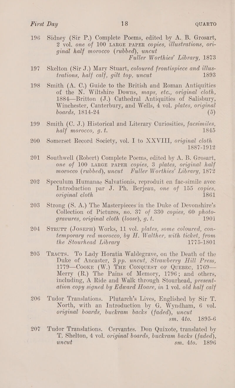 196 19% 198 109 200 AQ 202 203 204. 205 207 Sidney (Sir P.) Complete Poems, edited by A. B. Grosart, 2 vol. one of 100 LARGE PAPER copies, illustrations, ori- ginal half morocco (rubbed), uncut Fuller Worthies’ Library, 1873 Skelton (Sir J.) Mary Stuart, coloured frontispiece and illus- trations, half calf, gilt top, uncut 1893 Smith (A. C.) Guide to the British and Roman Antiquities of the N. Wiltshire Downs, maps, etc., original cloth, 1884—Britton (J.) Cathedral Antiquities of Salsbury, Winchester, Canterbury, and Wells, 4 vol. plates, original boards, 1814-24 (5) Smith (C. J.) Historical and Literary Curiosities, facsimiles, half morocco, g. t. 1845 Somerset Record Society, vol. I to XXVIII, original cloth 1887-1912 Southwell (Robert) Complete Poems, edited by A. B. Grosart, one of 100 LARGE PAPER copies, 3 plates, original half morocco (rubbed), uncut Fuller Worthies’ Library, 1872 Speculum Humanae Salvationis, reproduit en fac-simile avec Introduction par J. Ph. Berjeau, one of 155 copies, original cloth 1861 Strong (S. A.) The Masterpieces in the Duke of Devonshire’s Collection of Pictures, no. 37 of 330 copies, 60° photo- gravures, original cloth (loose), g. t. 1901 temporary red morocco, by H. Walther, with ticket, from the Stourhead Library 1775-1801 Tracts. ‘T’o Lady Horatia Waldegrave, on the Death of the Duke of Ancaster, 3 pp. uncut, Strawberry Hill Press, 1779—Cooke (W.) THE CoNQuEsT oF QuEBEC, 1769 Merry (R.) The Pains of Memory, 1796; and others, including, A Ride and Walk through Stourhead, present- ation copy signed by Edward Hoare, in 1 vol. old half calf  Tudor Translations. Plutarch’s Lives, Englished by Sir T. North, with an Introduction by G. Wyndham, 6 vol. original boards, buckram backs (faded), uncut sm. 4to. 1895-6 Tudor Translations. Cervantes. Don Quixote, translated by T. Shelton, 4 vol. original boards, buckram backs (faded), uncut sm. 4to. 1896