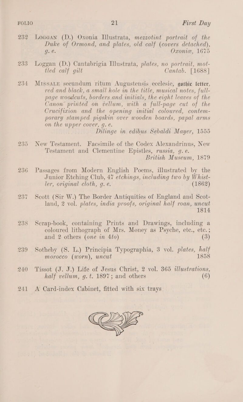 232 LoaGan (D.) Oxonia Illustrata, mezzotint portrait of the Duke of Ormond, and plates, old calf (covers detached), Oe. Oxonve, 1675 233 Loggan (D.) Cantabrigia Ilustrata, plates, no portrait, mot- tled calf gilt Cantab. [1688 | 234 MIssALE secundum ritum Augustensis ecclesie, gothic (etter, red and black, a small hole in the title, musical notes, full- page woodcuts, borders and wutials, the eight leaves of the Canon printed on vellum, with a full-page cut of the Crucifixion and the opening initial coloured, contem- porary stamped pigskin over wooden boards, papal arms on the upper cover, g. e. Dilinge in edibus Sebaldi Mayer, 1555 235 New Testament. Facsimile of the Codex Alexandrinus, New Testament and Clementine Epistles, russia, g. e. British Museum, 1879 236 Passages from Modern English Poems, illustrated by the Junior Etching Club, 47 etchings, including two by Whist- ler, original cloth, g. e. +. (1862) 237 Scott (Sir W.) The Border Antiquities of England and Scot- land, 2 vol. plates, india proofs, original half roan, uncut 1814 238 Scrap-book, containing Prints and Drawings, including a coloured lithograph of Mrs. Money as Psyche, ete., etc. ; and 2 others (one in 4to) (3) 239 Sotheby (8. L.) Principia SAE CETSD 3 vol. plates, half morocco (worn), uncut 1858 240 Tissot (J. J.) Life of Jesus Christ, 2 vol. 365 illustrations, half vellum, g. t. 1897; and others (6) 241 &lt;A Card-index Cabinet, fitted with six trays 