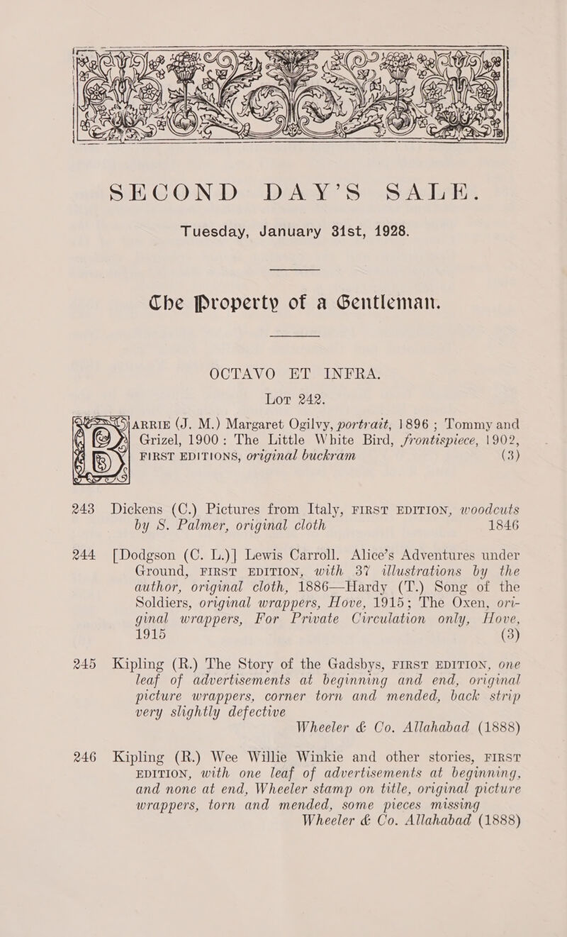  SECOND DAY’S SALE. Tuesday, January 31st, 1928. Che Property of a Gentleman. OCTAV OVER TAINERA: Lot 242. |ARRIE (J. M.) Margaret Ogilvy, portrait, 1896 ; Tommy and Grizel, 1900: The Little White Bird, frontispiece, 1902, FIRST EDITIONS, orzginal buckram (3)  243 Dickens (C.) Pictures from Italy, FIRST EDITION, woodcuts by S. Palmer, original cloth 1846 244 [Dodgson (C. L.)] Lewis Carroll. Alice’s Adventures under Ground, FIRST EDITION, with 387 wllustrations by the author, original cloth, 1886—Hardy (T.) Song of the Soldiers, original wrappers, Hove, 1915; The Oxen, ori- ginal wrappers, For Private Cvrrculation only, Hove, (3) 245 Kipling (R.) The Story of the Gadsbys, FIRST EDITION, one leaf of advertisements at beginning and end, original picture wrappers, corner torn and mended, back strip very slightly defectwe Wheeler &amp; Co. Allahabad (1888) 246 Kipling (R.) Wee Willie Winkie and other stories, FIRST EDITION, with one leaf of advertisements at beginning, and none at end, Wheeler stamp on title, original picture wrappers, torn and mended, some pieces missing Wheeler &amp; Co. Allahabad (1888)