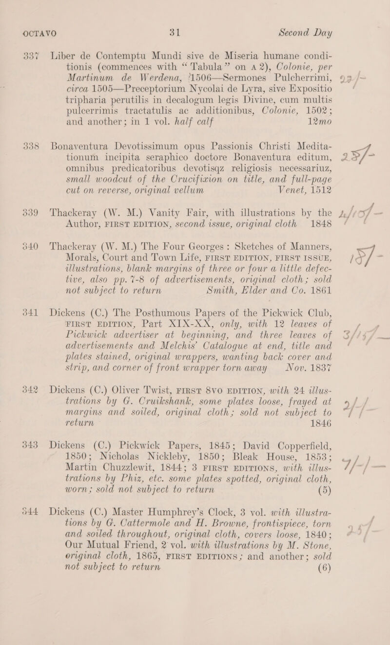 339 340 o41 343 O44 Liber de Contemptu Mundi sive de Miseria humane condi- tionis (commences with “ Tabula” on 42), Colonie, per Martinum de Werdena, 1506—Sermones Pulcherrimi, circa 1505—Preceptorium Nycolai de Lyra, sive Expositio tripharia perutilis in decalogum legis Divine, cum multis puleerrimis tractatulis ac additionibus, Colonie, 1502; and another; in 1 vol. half calf 12mo Bonaventura Devotissimum opus Passionis Christi Medita- tionum incipita seraphico doctore Bonaventura editum, omnibus predicatoribus devotisqz religiosis necessariuz, small woodcut of the Crucifiaion on title, and full-page cut on reverse, original vellum Venet, 1512 Thackeray (W. M.) Vanity Fair, with illustrations by the Author, FIRST EDITION, second issue, original cloth 1848 Thackeray (W. M.) The Four Georges : Sketches of Manners, Morals, Court and Town Life, FIRST EDITION, FIRST ISSUE, illustrations, blank margins of three or four a little defec- tive, also pp. 7-8 of advertisements, original cloth; sold not subject to return Smith, Elder and Co. 1861 Dickens (C.) The Posthumous Papers of the Pickwick Club, FIRST EDITION, Part XIX-XX, only, with 12 leaves of Pickwick advertiser at beginning, and three leaves of advertisements and Melchis’ Catalogue at end, title and plates stained, original wrappers, wanting back cover and strip, and corner of front wrapper torn away Nov. 1837 Dickens (C.) Oliver Twist, FIRST 8VO EDITION, with 24 illus- trations by G. Cruikshank, some plates loose, frayed at margins and soiled, original cloth; sold not subject to return 1846 Dickens (C.) Pickwick Papers, 1845; David Copperfield, 1850; Nicholas Nickleby, 1850; Bleak House, 1853; Martin Chuzzlewit, 1844; 3 First EDITIONS, with illus- trations by Phiz, etc. some plates spotted, original cloth, worn; sold not subject to return (5) Dickens (C.) Master Humphrey’s Clock, 3 vol. with illustra- tions by G. Cattermole and H. Browne, frontispiece, torn and soiled throughout, original cloth, covers loose, 1840; Our Mutual Friend, 2 vol. with illustrations by M. Stone, original cloth, 1865, FIRST EDITIONS; and another; sold