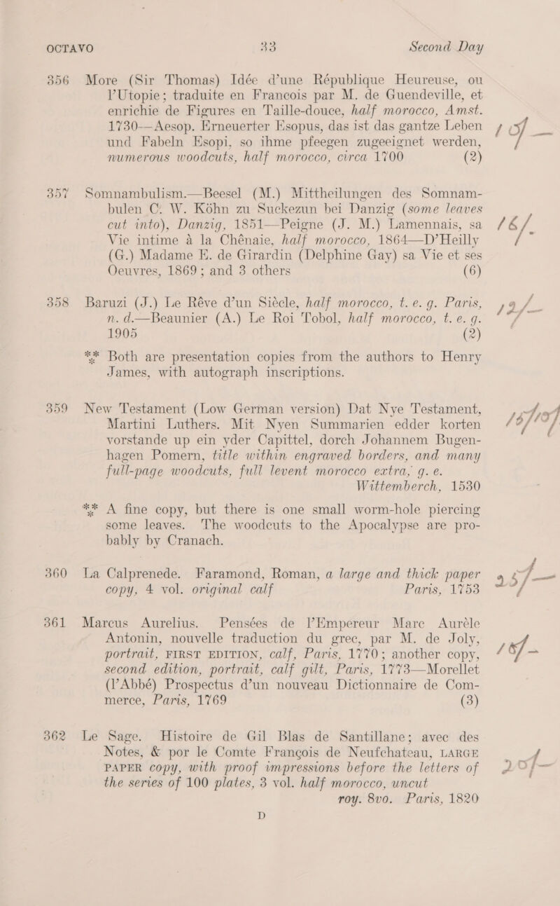 306 iS) Or ~ 2 398 360 361 362 More (Sir Thomas) Idée d’une République Heureuse, ou V’Utopie; traduite en Francois par M. de Guendeville, et enrichie de Figures en Taille-douce, half morocco, Amst. 1730-— Aesop. Erneuerter Esopus, das ist das gantze Leben und Fabeln Esopi, so ihme pfeegen zugeeignet werden, numerous woodcuts, half morocco, circa 1700 (2) Somnambulism.—Beesel (M.) Mittheilungen des Somnam- bulen C. W. Kohn zu Suckezun bei Danzig (some leaves cut into), Danzig, 1851—Peigne (J. M.) Lamennais, sa Vie intime a la Chénaie, half morocco, 1864—D’Heilly (G.) Madame E. de Girardin (Delphine Gay) sa Vie et ses Oeuvres, 1869; and 3 others (6) Baruzi (J.) Le Réve d’un Siecle, half morocco, t. e.g. Paris, n. d.—Beaunier (A.) Le Roi Tobol, half morocco, t. e. g. 1905 (2) ** Both are presentation copies from the authors to Henry James, with autograph inscriptions. New Testament (Low German version) Dat Nye Testament, Martini Luthers. Mit Nyen Summarien edder korten vorstande up ein yder Capittel, dorch Johannem Bugen- hagen Pomern, title within engraved borders, and many full- -page woodcuts, full levent morocco extra, g. e. Wittemberch, 1530 ** A fine copy, but there is one small worm-hole piercing some leaves. The woodcuts to the Apocalypse are pro- bably by Cranach. La Calprenede. Faramond, Roman, a large and thick paper copy, 4 vol. original calf Paris, 1753 Marcus Aurelius. Pensées de |’Empereur Mare Auréle Antonin, nouvelle traduction du grec, par M. de Joly, portrait, FIRST EDITION, calf, Paris, 1770; another copy, second edition, portrait, calf gilt, Paris, 1773—Morellet (Abbé) Prospectus d’un nouveau Dictionnaire de Com- merce, Paris, 1769 (3) Le Sage. Histoire de Gil Blas de Santillane; avec des Notes, &amp; por le Comte Frangois de Neufchateau, LARGE PAPER copy, with proof wmpressions before the letters of the serves of 100 plates, 3 vol. half morocco, uncut roy. 8vo. Paris, 1820 D / Ly /&amp;/. / f sn / Af _ ee Ped hie: / o/ a /