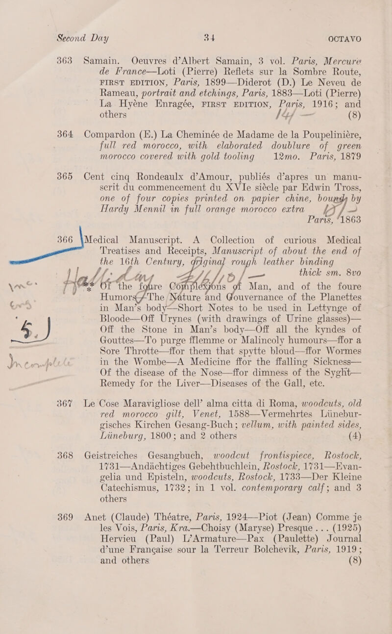 363 Samain. Oeuvres d’Albert Samain, 3 vol. Paris, Mercure de France—Loti (Pierre) Reflets sur la Sombre Route, FIRST EDITION, Paris, 1899—Diderot (D.) Le Neveu de Rameau, portrait and etchings, Paris, 1883—Loti (Pierre) La Hyéne Hnragée, FIRST EDITION, Paris, ohh: and others 144 - (8) 364 Compardon (H.) La Cheminée de Madame de la Poupeliniére, full red morocco, with elaborated doublure of green morocco covered with gold tooling 12mo. Paris, 1879 365 Cent cinq Rondeaulx d’Amour, publiés d’apres un manu- serit du commencement du XVIe siécle par Edwin Tross, one of four copies printed on papier chine, bounds by Hardy Mennil in full orange morocco extra iJ / ae Paris, 1863 366 \Medical Manuscript. A Collection of curious Medical Treatises and Receipts, Manuscript of about the end of the 16th Century, rriginal rough leather binding pre Om A Wet Bf f oy ——_ thick sm. 8vo fe 4A hs ons of Man, and of the foure ‘&lt;7 The Nature and Gotvernance..of the Plancttes on’ in Man’s body—Short Notes to be used in Lettynge of | Bloode—Off Urynes (with drawings of Urine glasses)— Off the Stone in Man’s Off all the kyndes of Gouttes—To purge fflemme or Malincoly humours—ffor a Sore Throtte—ffor them that spytte bloud—ffor Wormes in the Wombe—A Medicine ffor the ffalling Sickness— Of the disease of the Nose—ffor dimness of the Syght— Remedy for the Liver—Diseases of the Gall, etc.     367 Le Cose Maravigliose dell’ alma citta di Roma, woodcuts, old red morocco gilt, Venet, 1588—Vermehrtes Liinebur- gisches Kirchen Gesang-Buch ; vellum, with painted sides, Lrineburg, 1800; and 2 others (4) 368 Geistreiches Gesangbuch, woodcut frontismece, Rostock, 1731—Andachtiges Gebehtbuchlein, Rostock, 1731—Evan- gelia und Episteln, woodcuts, Rostock, 1733—Der Kleine Catechismus, 1732; in 1 vol. contemporary calf; and 3 others 369 Anet (Claude) Théatre, Paris, 1924—Piot (Jean) Comme je les Vois, Paris, Kra.—Choisy (Maryse) Presque... (1925) Hervieu (Paul) L’Armature—Pax (Paulette) Journal d’une Francaise sour la Terreur Bolchevik, Paris, 1919; and others (8) 