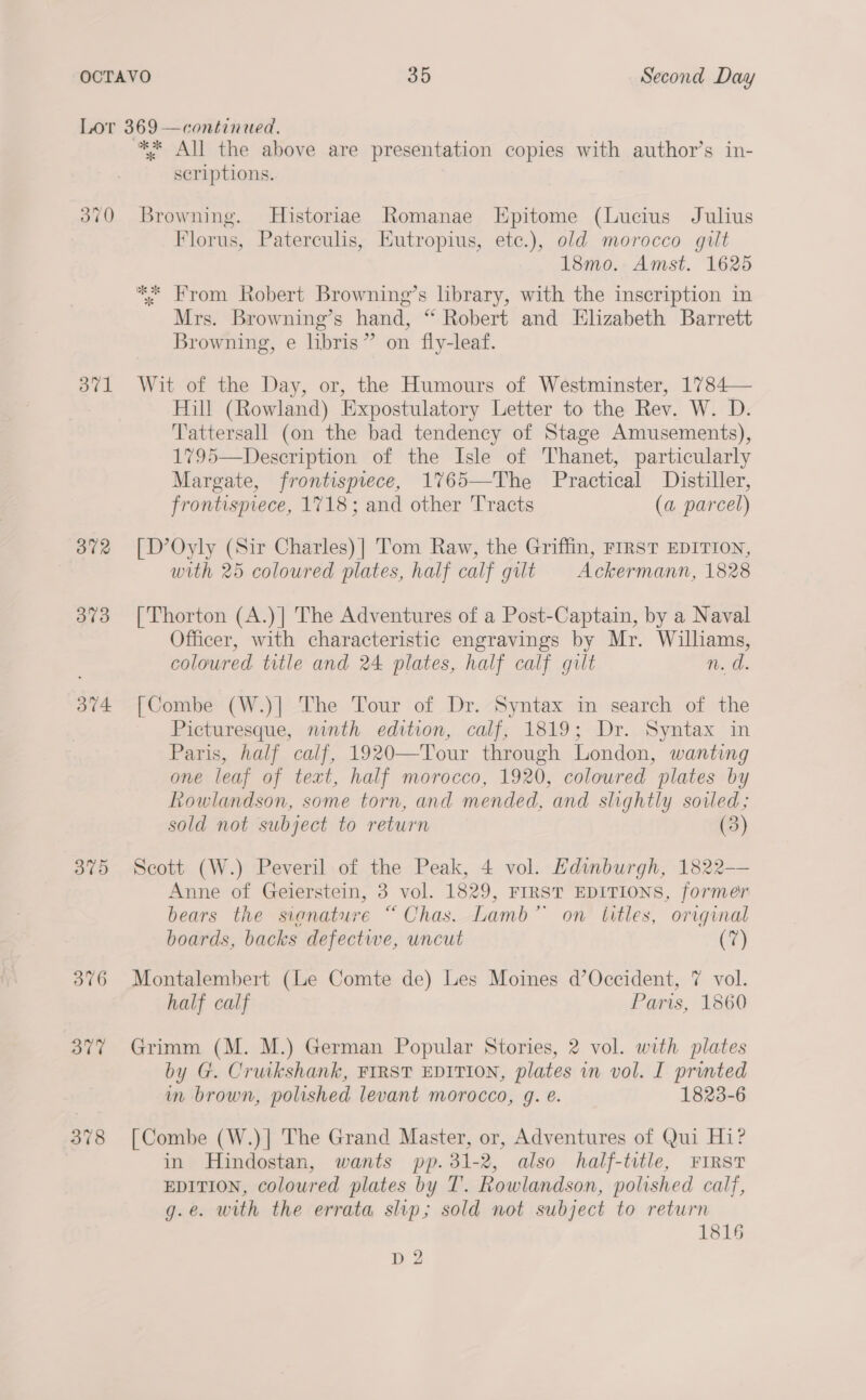 Lor 369 —continued. * All the above are presentation copies with author’s in- scriptions. 370 Browning. Historiae Romanae Epitome (Lucius Julius Florus, Paterculis, Eutropius, etec.), old morocco gilt 18mo. Amst. 1625 ** From Robert Browning’s library, with the inscription in Mrs. Browning’s hand, “ Robert and Elizabeth Barrett Browning, e libris” on fly-leaf. 3871 Wit of the Day, or, the Humours of Westminster, 1784— Hill (Rowland) Expostulatory Letter to the Rev. W. D. Tattersall (on the bad tendency of Stage Amusements), 1795—Description of the Isle of Thanet, particularly Margate, frontispiece, 1765—The Practical Distiller, frontispiece, 1718; and other Tracts (a parcel) 3872 [D’Oyly (Sir Charles)| Tom Raw, the Griffin, FIRST EDITION, with 25 coloured plates, half calf gut Ackermann, 1828 373 [Thorton (A.)] The Adventures of a Post-Captain, by a Naval Officer, with characteristic engravings by Mr. Williams, coloured title and 24 plates, half calf gult n. d. 374 [Combe (W.)| The Tour of Dr. Syntax in search of the Picturesque, ninth edition, calf, 1819; Dr. Syntax in Paris, half calf, 1920—Tour through London, wanting one leaf of text, half morocco, 1920, colowred plates by Rowlandson, some torn, and mended, and slightly soiled; sold not subject to return (3) 375 Scott (W.) Peveril of the Peak, 4 vol. Edinburgh, 1822—— Anne of Geierstein, 3 vol. 1829, FIRST EDITIONS, former bears the signature “Chas. Lamb” on titles, original boards, backs defectwe, uncut (7) 376 Montalembert (Le Comte de) Les Moines d’Occident, 7 vol. half calf Paris, 1860 377 Grimm (M. M.) German Popular Stories, 2 vol. with plates by G. Cruikshank, FIRST EDITION, plates in vol. I printed in brown, polished levant morocco, g. @. 1823-6 378 [Combe (W.)] The Grand Master, or, Adventures of Qui Hi? in Hindostan, wants pp. 31-2, also half-title, FIRST EDITION, coloured plates by T. Rowlandson, polished calf, g.e. with the errata slip; sold not subject to return 1816 pH 2